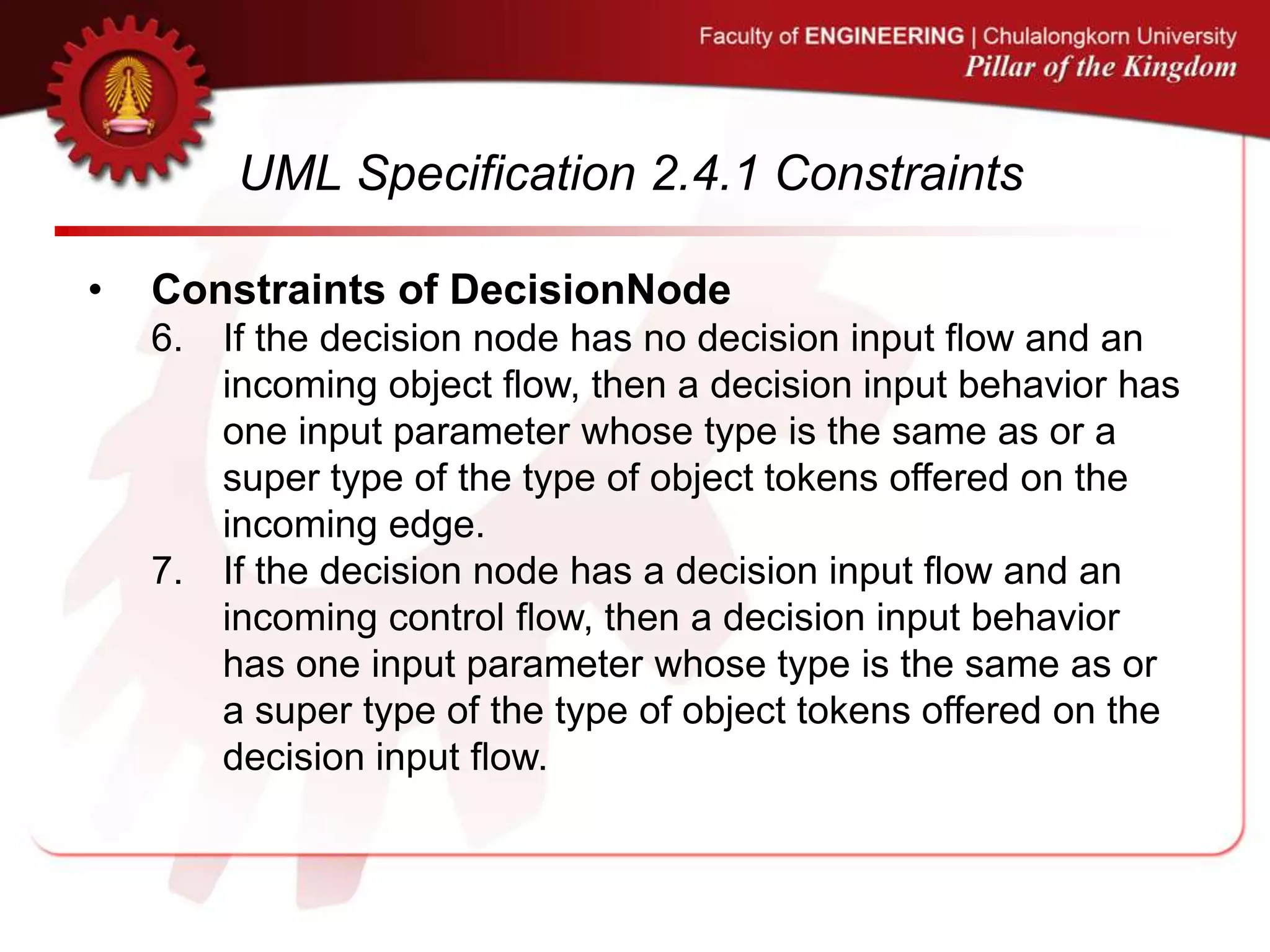 UML Specification 2.4.1 Constraints
• Constraints of DecisionNode
6. If the decision node has no decision input flow and an
incoming object flow, then a decision input behavior has
one input parameter whose type is the same as or a
super type of the type of object tokens offered on the
incoming edge.
7. If the decision node has a decision input flow and an
incoming control flow, then a decision input behavior
has one input parameter whose type is the same as or
a super type of the type of object tokens offered on the
decision input flow.
 