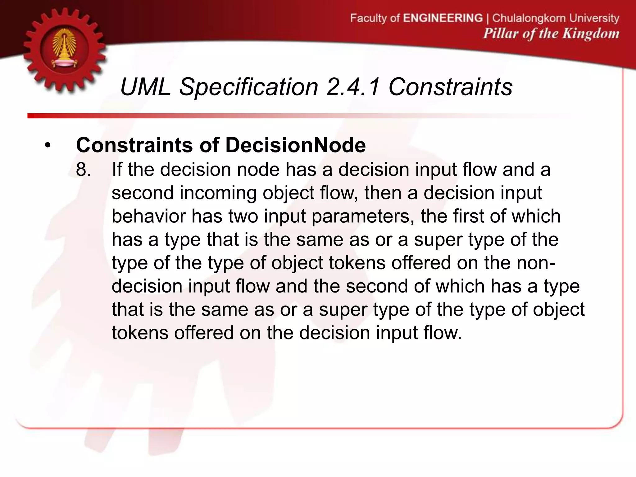 UML Specification 2.4.1 Constraints
• Constraints of DecisionNode
8. If the decision node has a decision input flow and a
second incoming object flow, then a decision input
behavior has two input parameters, the first of which
has a type that is the same as or a super type of the
type of the type of object tokens offered on the non-
decision input flow and the second of which has a type
that is the same as or a super type of the type of object
tokens offered on the decision input flow.
 