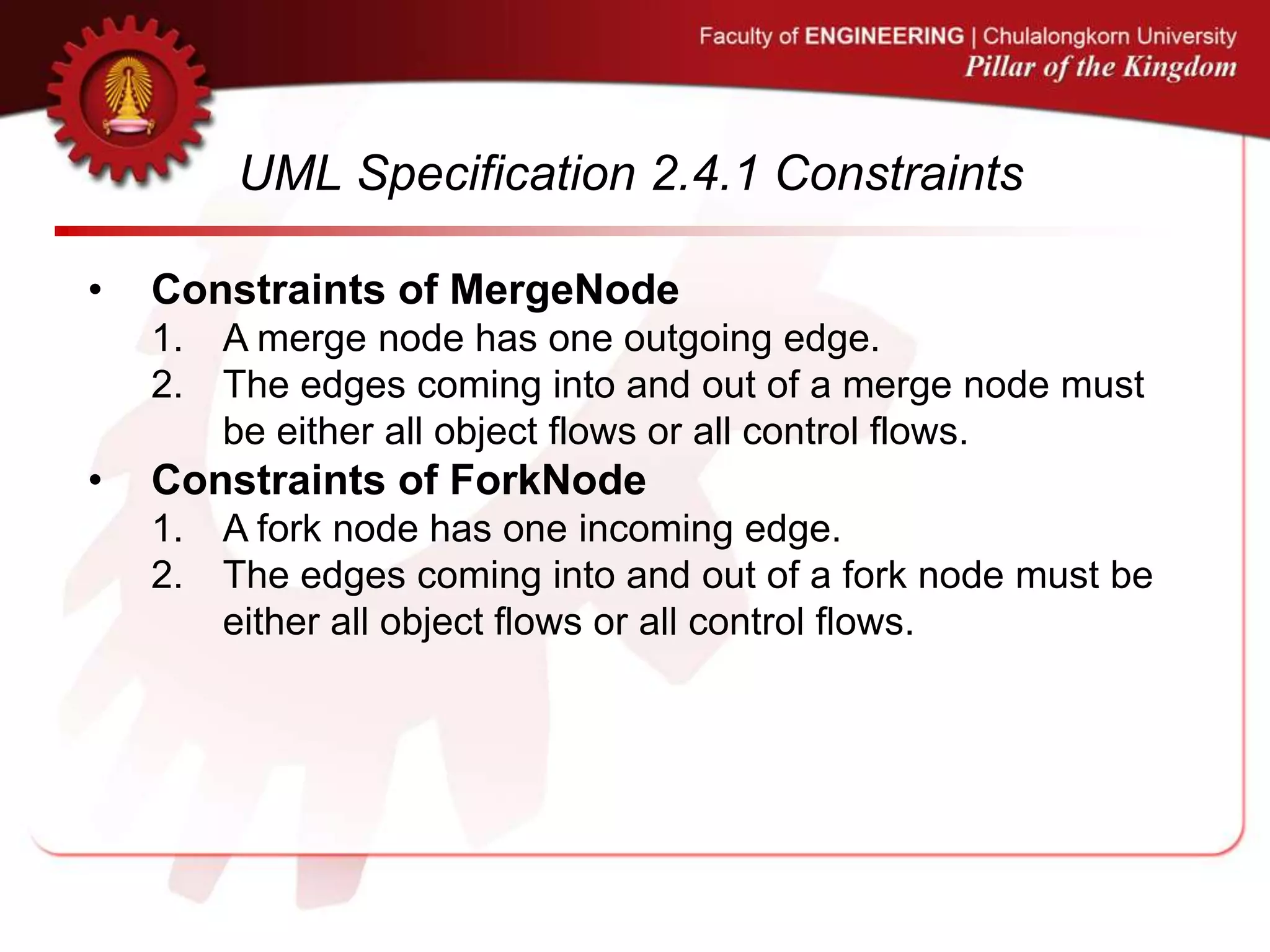 UML Specification 2.4.1 Constraints
• Constraints of MergeNode
1. A merge node has one outgoing edge.
2. The edges coming into and out of a merge node must
be either all object flows or all control flows.
• Constraints of ForkNode
1. A fork node has one incoming edge.
2. The edges coming into and out of a fork node must be
either all object flows or all control flows.
 
