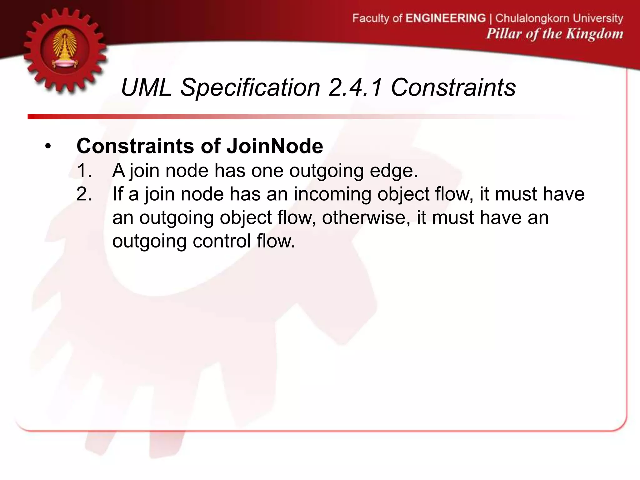 UML Specification 2.4.1 Constraints
• Constraints of JoinNode
1. A join node has one outgoing edge.
2. If a join node has an incoming object flow, it must have
an outgoing object flow, otherwise, it must have an
outgoing control flow.
 