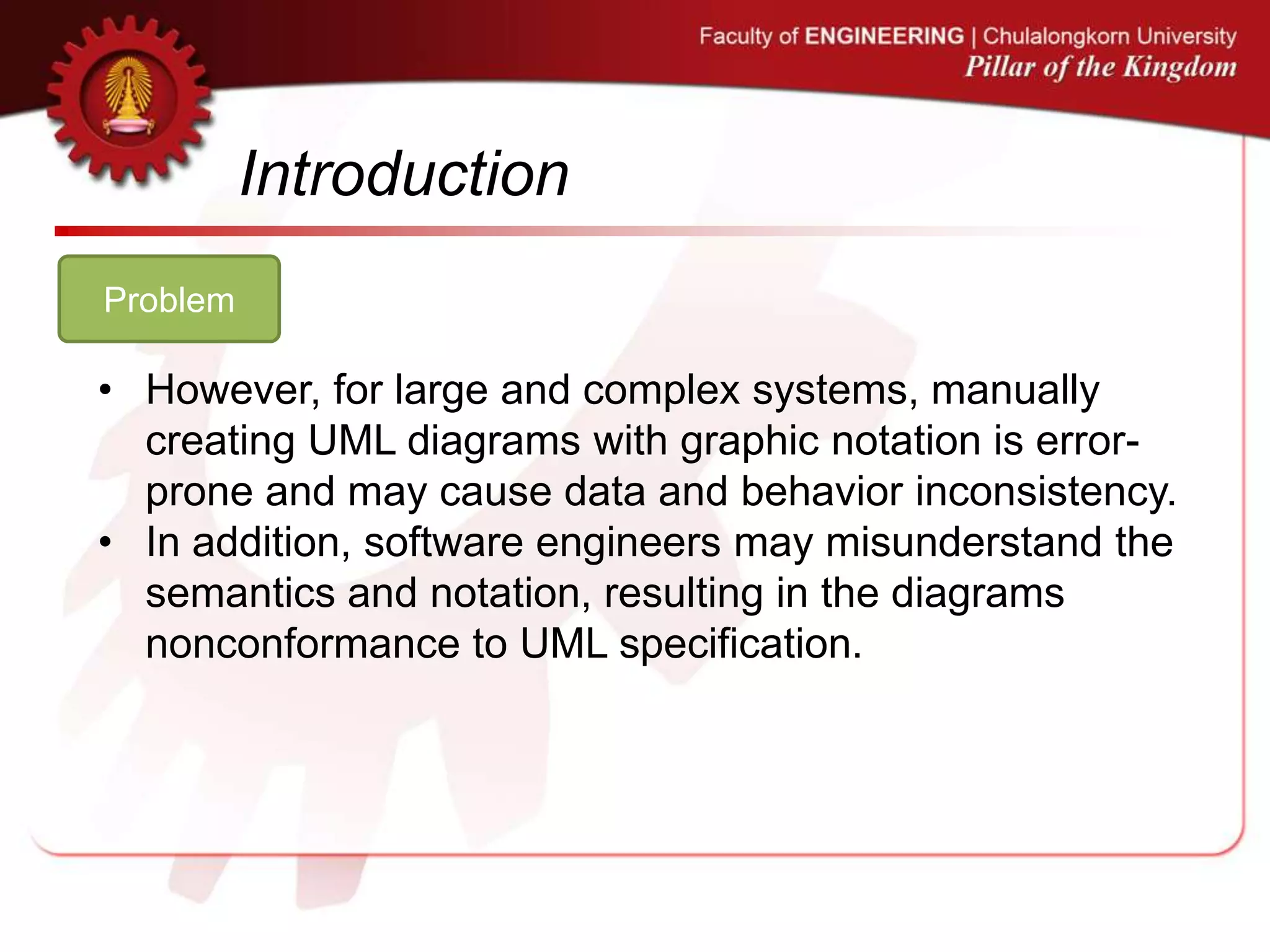 Introduction
Problem
• However, for large and complex systems, manually
creating UML diagrams with graphic notation is error-
prone and may cause data and behavior inconsistency.
• In addition, software engineers may misunderstand the
semantics and notation, resulting in the diagrams
nonconformance to UML specification.
 