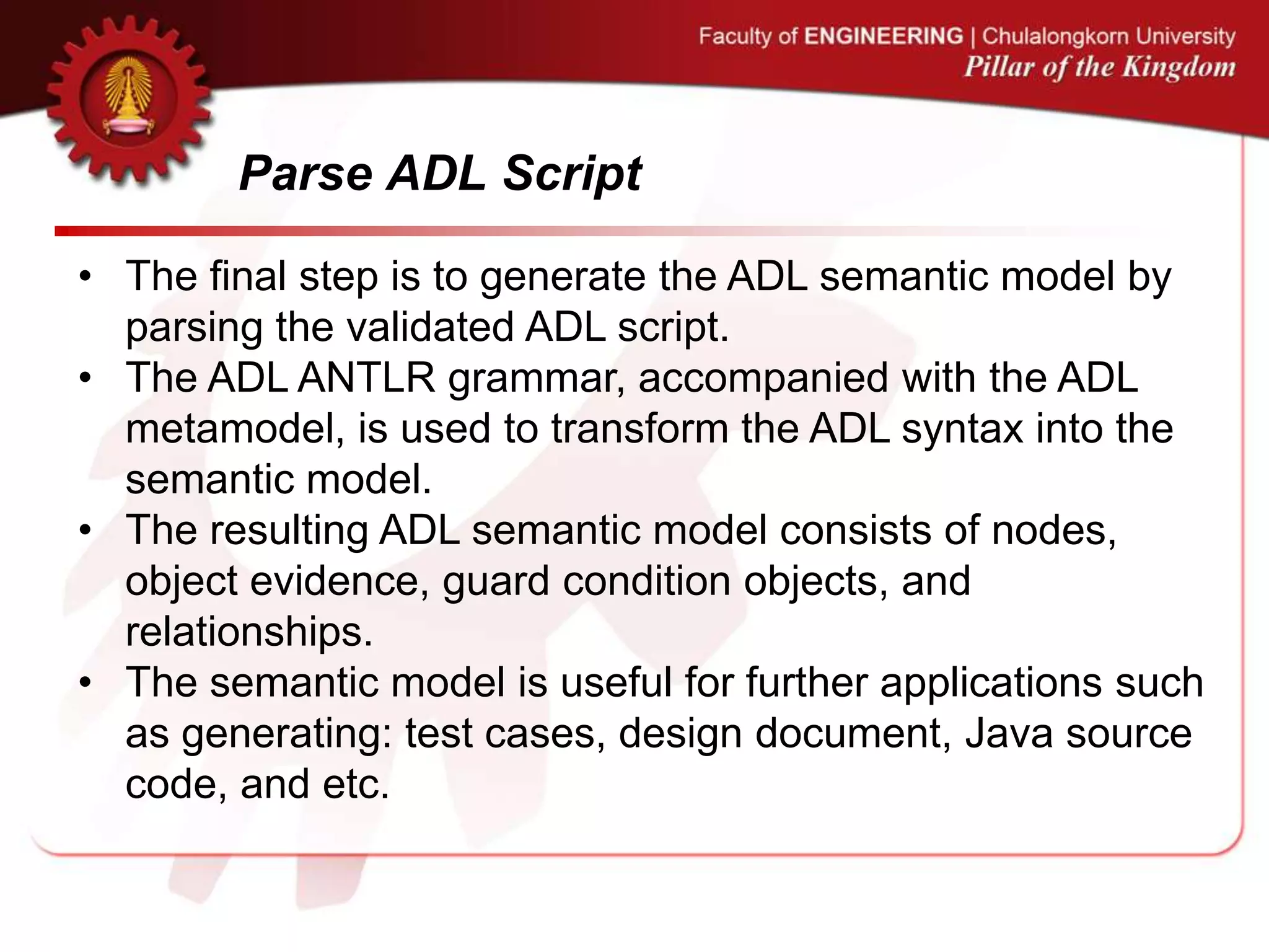 Parse ADL Script
• The final step is to generate the ADL semantic model by
parsing the validated ADL script.
• The ADL ANTLR grammar, accompanied with the ADL
metamodel, is used to transform the ADL syntax into the
semantic model.
• The resulting ADL semantic model consists of nodes,
object evidence, guard condition objects, and
relationships.
• The semantic model is useful for further applications such
as generating: test cases, design document, Java source
code, and etc.
 