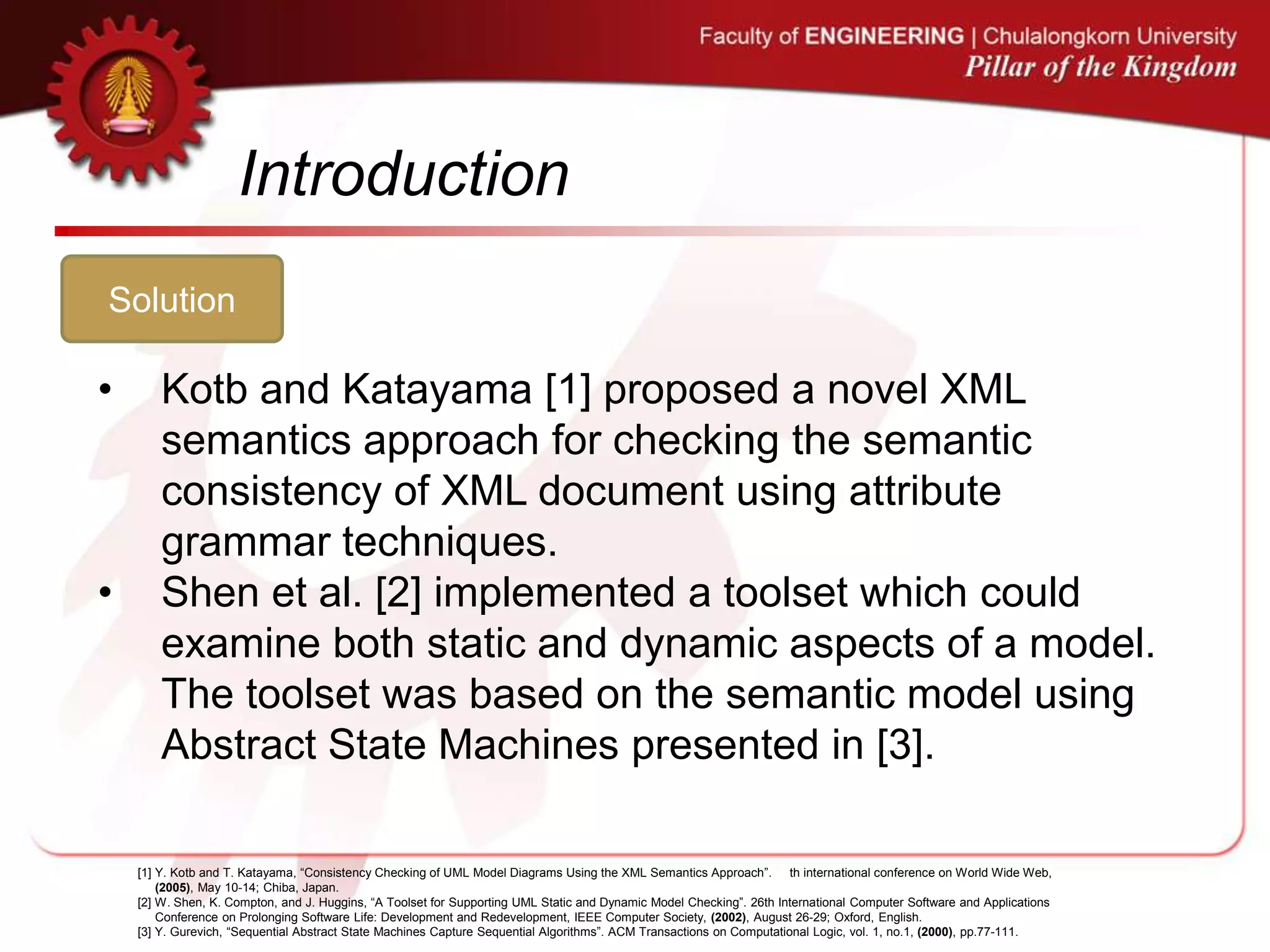 Introduction
Solution
• Kotb and Katayama [1] proposed a novel XML
semantics approach for checking the semantic
consistency of XML document using attribute
grammar techniques.
• Shen et al. [2] implemented a toolset which could
examine both static and dynamic aspects of a model.
The toolset was based on the semantic model using
Abstract State Machines presented in [3].
[1] Y. Kotb and T. Katayama, “Consistency Checking of UML Model Diagrams Using the XML Semantics Approach”. th international conference on World Wide Web,
(2005), May 10-14; Chiba, Japan.
[2] W. Shen, K. Compton, and J. Huggins, “A Toolset for Supporting UML Static and Dynamic Model Checking”. 26th International Computer Software and Applications
Conference on Prolonging Software Life: Development and Redevelopment, IEEE Computer Society, (2002), August 26-29; Oxford, English.
[3] Y. Gurevich, “Sequential Abstract State Machines Capture Sequential Algorithms”. ACM Transactions on Computational Logic, vol. 1, no.1, (2000), pp.77-111.
 