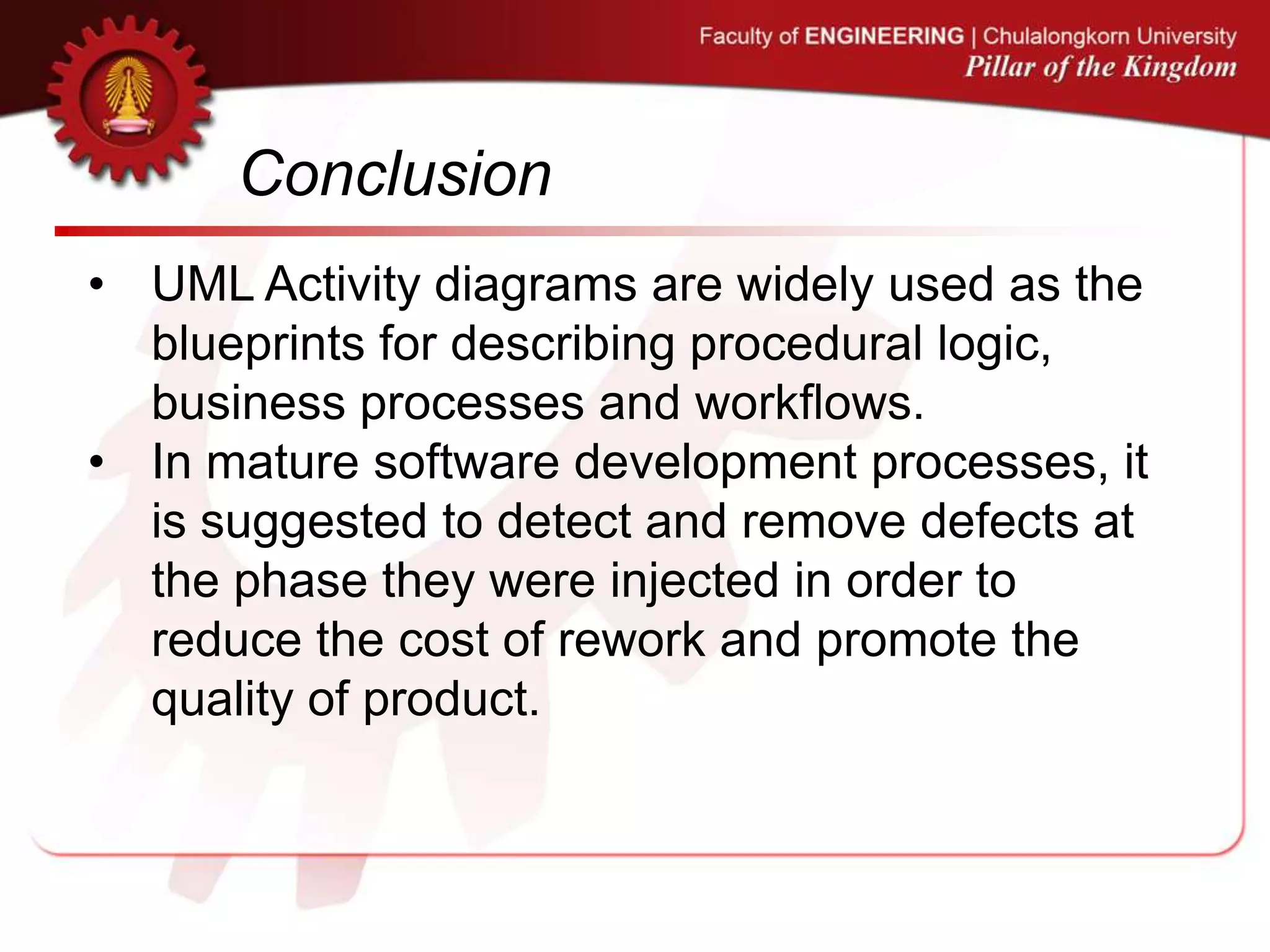 Conclusion
• UML Activity diagrams are widely used as the
blueprints for describing procedural logic,
business processes and workflows.
• In mature software development processes, it
is suggested to detect and remove defects at
the phase they were injected in order to
reduce the cost of rework and promote the
quality of product.
 