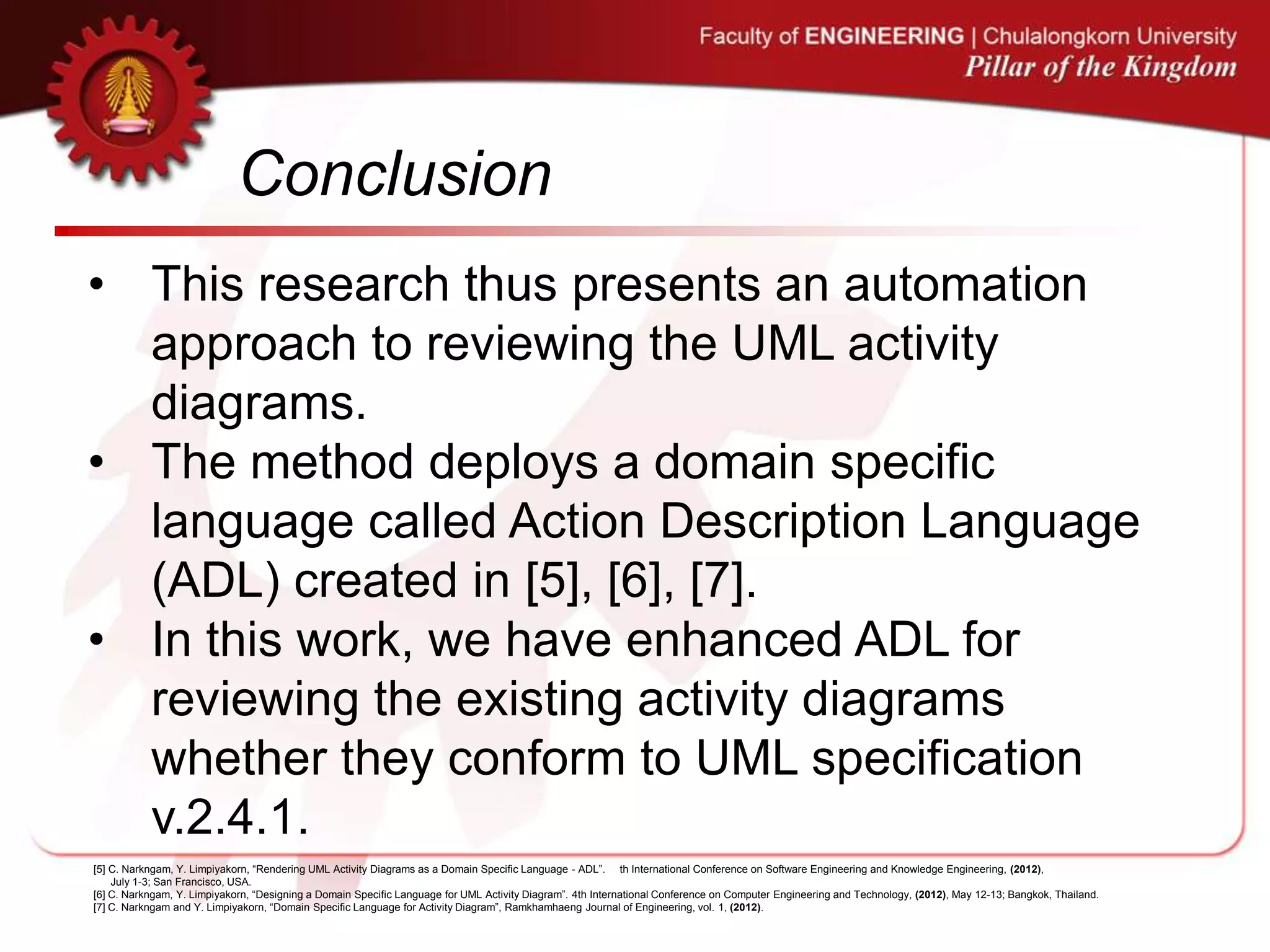 Conclusion
• This research thus presents an automation
approach to reviewing the UML activity
diagrams.
• The method deploys a domain specific
language called Action Description Language
(ADL) created in [5], [6], [7].
• In this work, we have enhanced ADL for
reviewing the existing activity diagrams
whether they conform to UML specification
v.2.4.1.
[5] C. Narkngam, Y. Limpiyakorn, “Rendering UML Activity Diagrams as a Domain Specific Language - ADL”. th International Conference on Software Engineering and Knowledge Engineering, (2012),
July 1-3; San Francisco, USA.
[6] C. Narkngam, Y. Limpiyakorn, “Designing a Domain Specific Language for UML Activity Diagram”. 4th International Conference on Computer Engineering and Technology, (2012), May 12-13; Bangkok, Thailand.
[7] C. Narkngam and Y. Limpiyakorn, “Domain Specific Language for Activity Diagram”, Ramkhamhaeng Journal of Engineering, vol. 1, (2012).
 