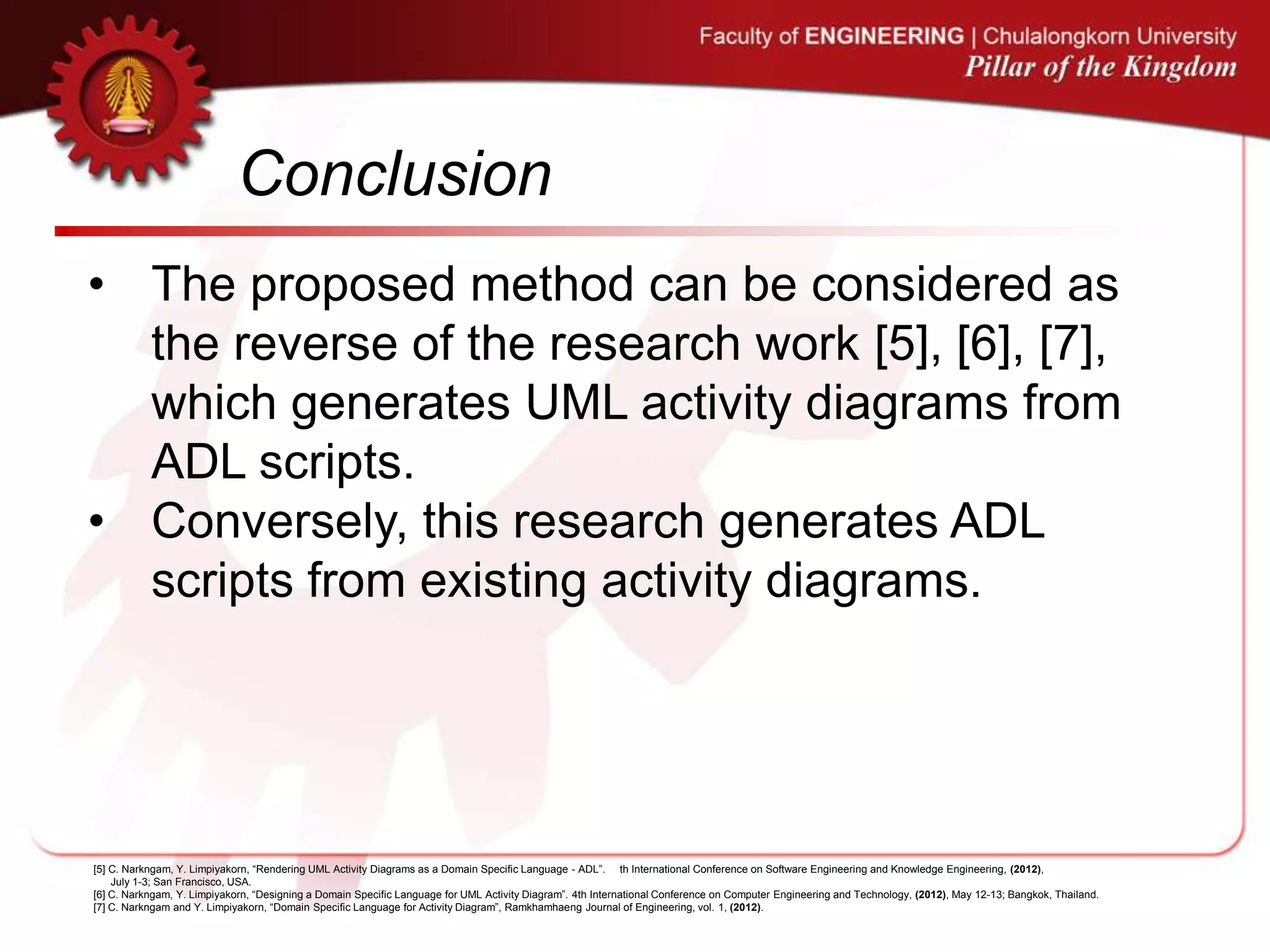 Conclusion
• The proposed method can be considered as
the reverse of the research work [5], [6], [7],
which generates UML activity diagrams from
ADL scripts.
• Conversely, this research generates ADL
scripts from existing activity diagrams.
[5] C. Narkngam, Y. Limpiyakorn, “Rendering UML Activity Diagrams as a Domain Specific Language - ADL”. th International Conference on Software Engineering and Knowledge Engineering, (2012),
July 1-3; San Francisco, USA.
[6] C. Narkngam, Y. Limpiyakorn, “Designing a Domain Specific Language for UML Activity Diagram”. 4th International Conference on Computer Engineering and Technology, (2012), May 12-13; Bangkok, Thailand.
[7] C. Narkngam and Y. Limpiyakorn, “Domain Specific Language for Activity Diagram”, Ramkhamhaeng Journal of Engineering, vol. 1, (2012).
 