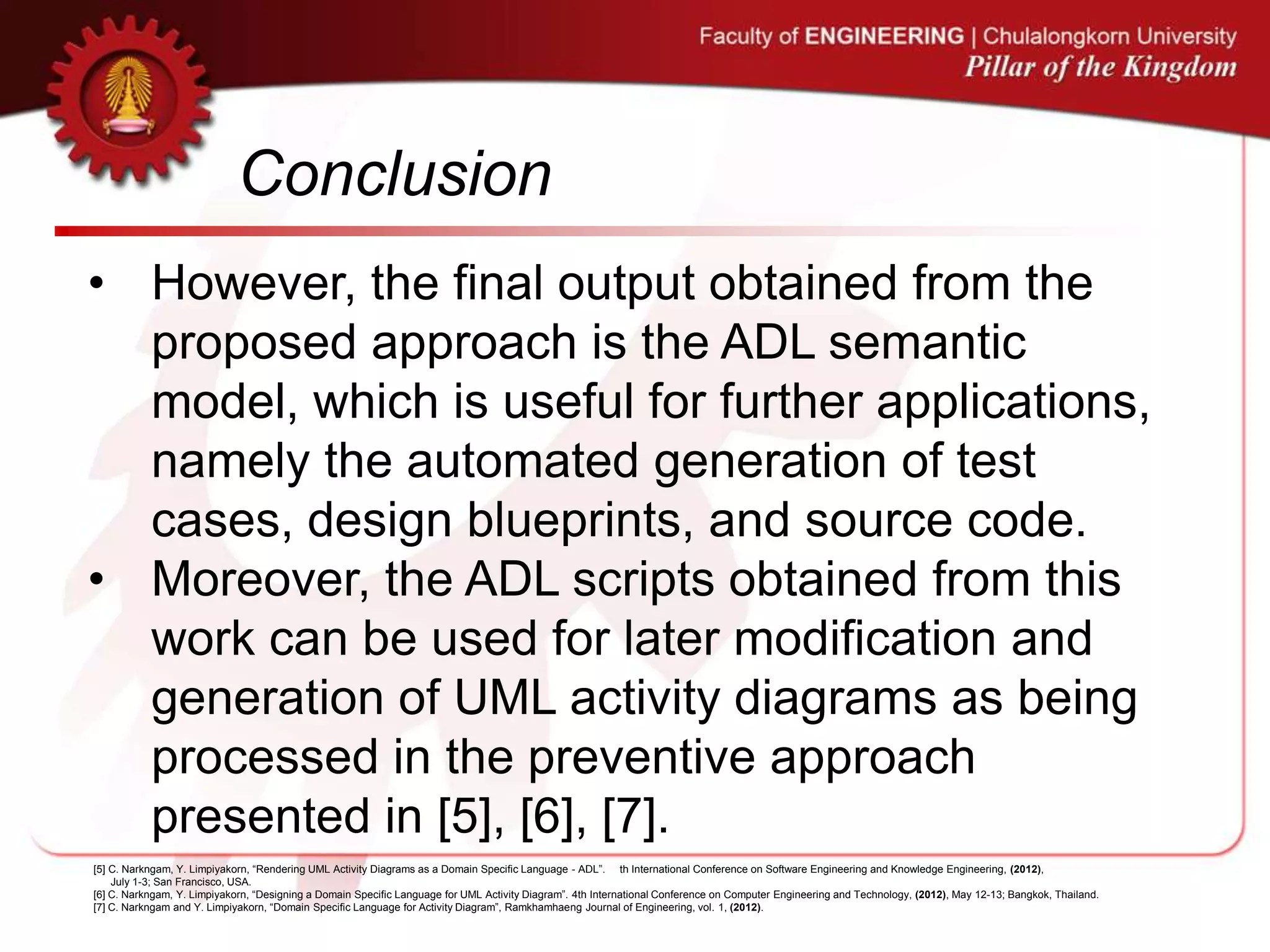 Conclusion
• However, the final output obtained from the
proposed approach is the ADL semantic
model, which is useful for further applications,
namely the automated generation of test
cases, design blueprints, and source code.
• Moreover, the ADL scripts obtained from this
work can be used for later modification and
generation of UML activity diagrams as being
processed in the preventive approach
presented in [5], [6], [7].
[5] C. Narkngam, Y. Limpiyakorn, “Rendering UML Activity Diagrams as a Domain Specific Language - ADL”. th International Conference on Software Engineering and Knowledge Engineering, (2012),
July 1-3; San Francisco, USA.
[6] C. Narkngam, Y. Limpiyakorn, “Designing a Domain Specific Language for UML Activity Diagram”. 4th International Conference on Computer Engineering and Technology, (2012), May 12-13; Bangkok, Thailand.
[7] C. Narkngam and Y. Limpiyakorn, “Domain Specific Language for Activity Diagram”, Ramkhamhaeng Journal of Engineering, vol. 1, (2012).
 