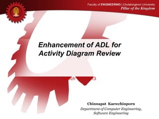 Enhancement of ADL for
Activity Diagram Review
March 19th, 2013
Chinnapat Kaewchinporn
Department of Computer Engineering,
Software Engineering
 