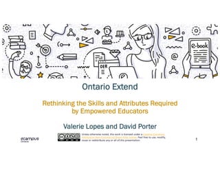1
Ontario Extend
Rethinking the Skills and Attributes Required
by Empowered Educators
Valerie Lopes and David Porter
Unless otherwise noted, this work is licensed under a Creative Commons
Attribution Non-Commercial Share Alike license. Feel free to use, modify,
reuse or redistribute any or all of this presentation.
 