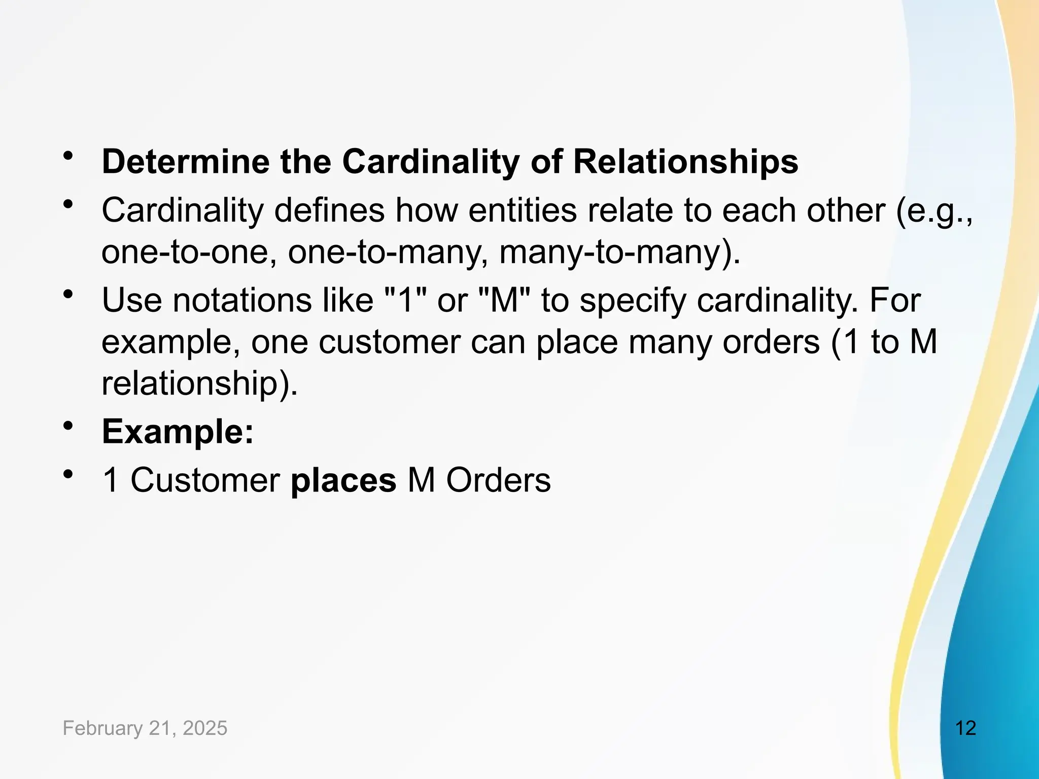 • Determine the Cardinality of Relationships
• Cardinality defines how entities relate to each other (e.g.,
one-to-one, one-to-many, many-to-many).
• Use notations like "1" or "M" to specify cardinality. For
example, one customer can place many orders (1 to M
relationship).
• Example:
• 1 Customer places M Orders
February 21, 2025 12
 