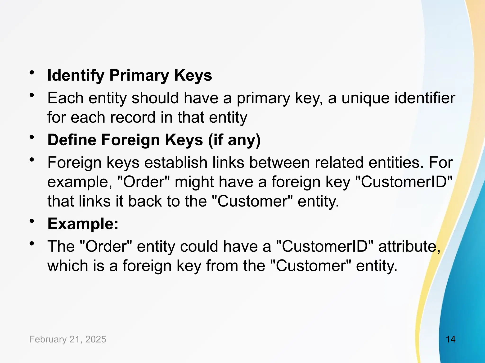 • Identify Primary Keys
• Each entity should have a primary key, a unique identifier
for each record in that entity
• Define Foreign Keys (if any)
• Foreign keys establish links between related entities. For
example, "Order" might have a foreign key "CustomerID"
that links it back to the "Customer" entity.
• Example:
• The "Order" entity could have a "CustomerID" attribute,
which is a foreign key from the "Customer" entity.
February 21, 2025 14
 