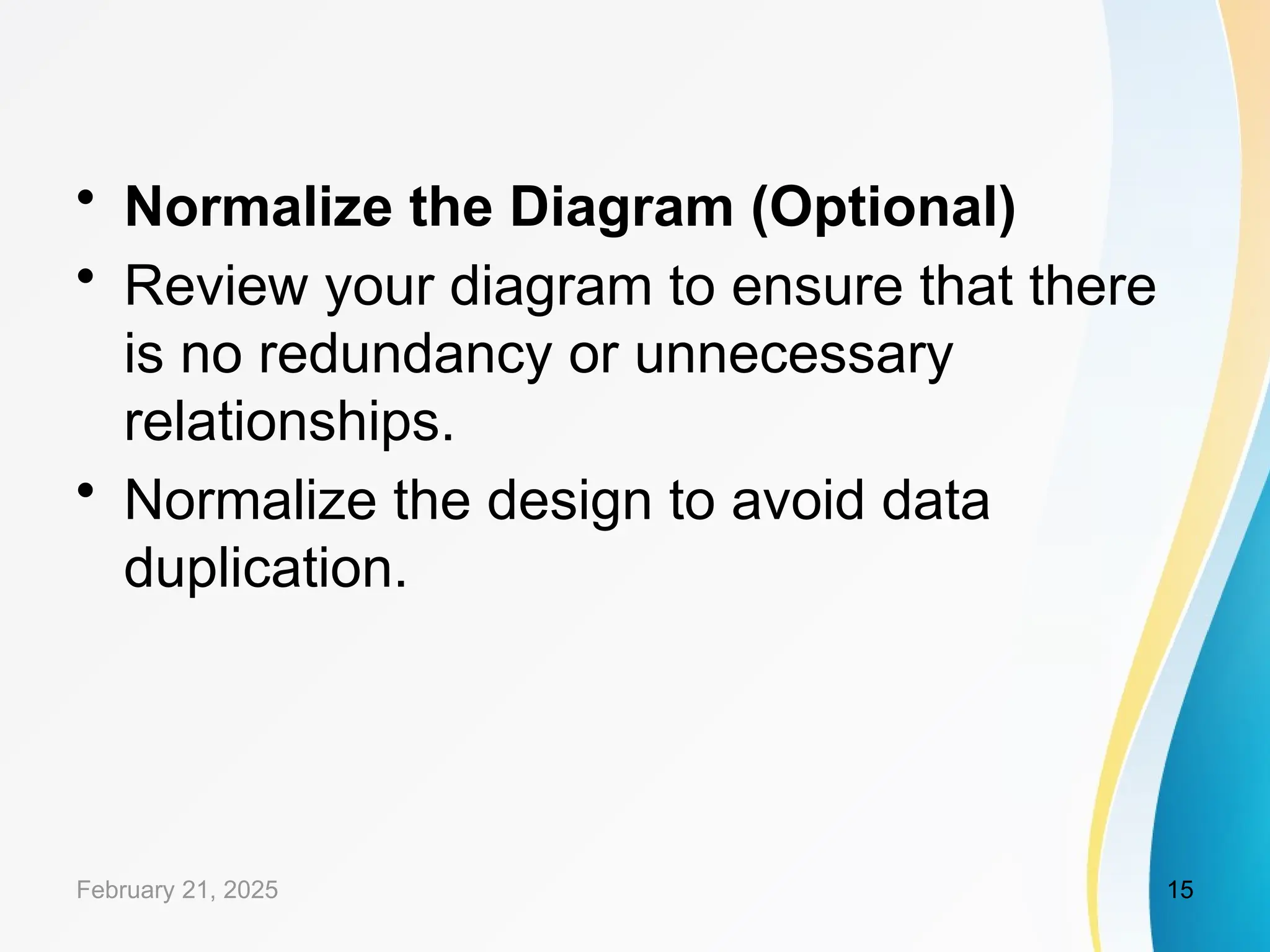 • Normalize the Diagram (Optional)
• Review your diagram to ensure that there
is no redundancy or unnecessary
relationships.
• Normalize the design to avoid data
duplication.
February 21, 2025 15
 