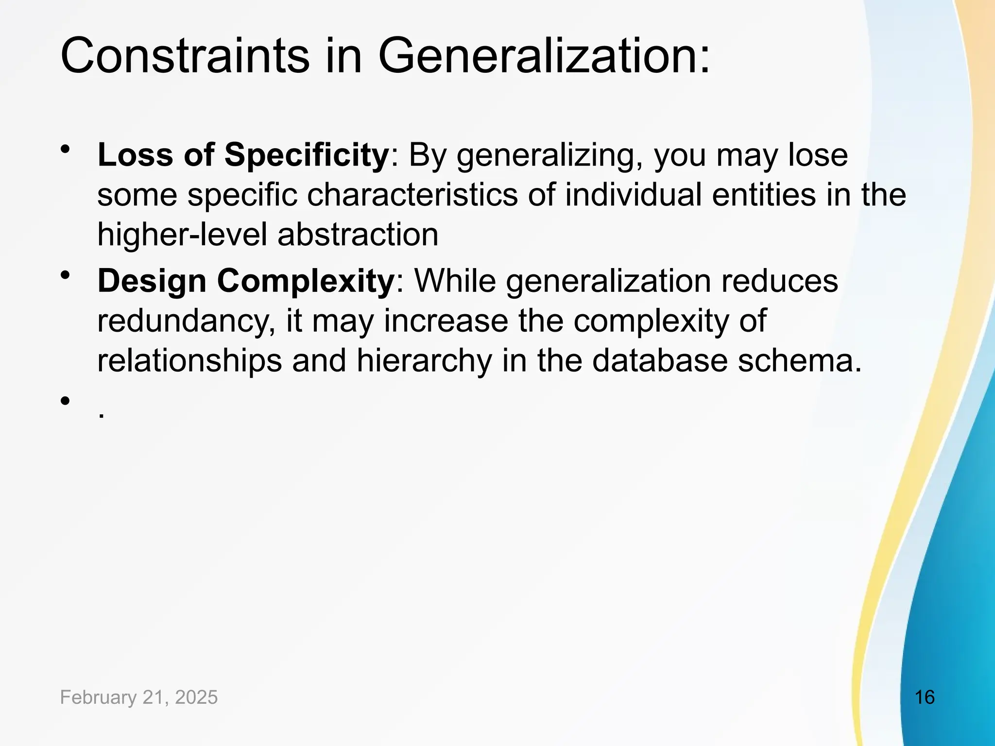 Constraints in Generalization:
• Loss of Specificity: By generalizing, you may lose
some specific characteristics of individual entities in the
higher-level abstraction
• Design Complexity: While generalization reduces
redundancy, it may increase the complexity of
relationships and hierarchy in the database schema.
• .
February 21, 2025 16
 