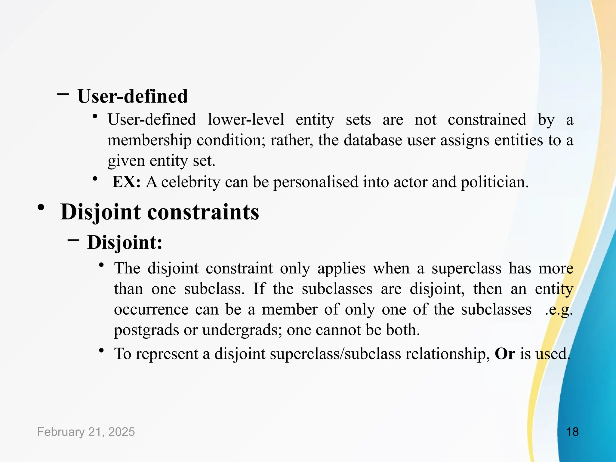 – User-defined
• User-defined lower-level entity sets are not constrained by a
membership condition; rather, the database user assigns entities to a
given entity set.
• EX: A celebrity can be personalised into actor and politician.
• Disjoint constraints
– Disjoint:
• The disjoint constraint only applies when a superclass has more
than one subclass. If the subclasses are disjoint, then an entity
occurrence can be a member of only one of the subclasses .e.g.
postgrads or undergrads; one cannot be both.
• To represent a disjoint superclass/subclass relationship, Or is used.
February 21, 2025 18
 