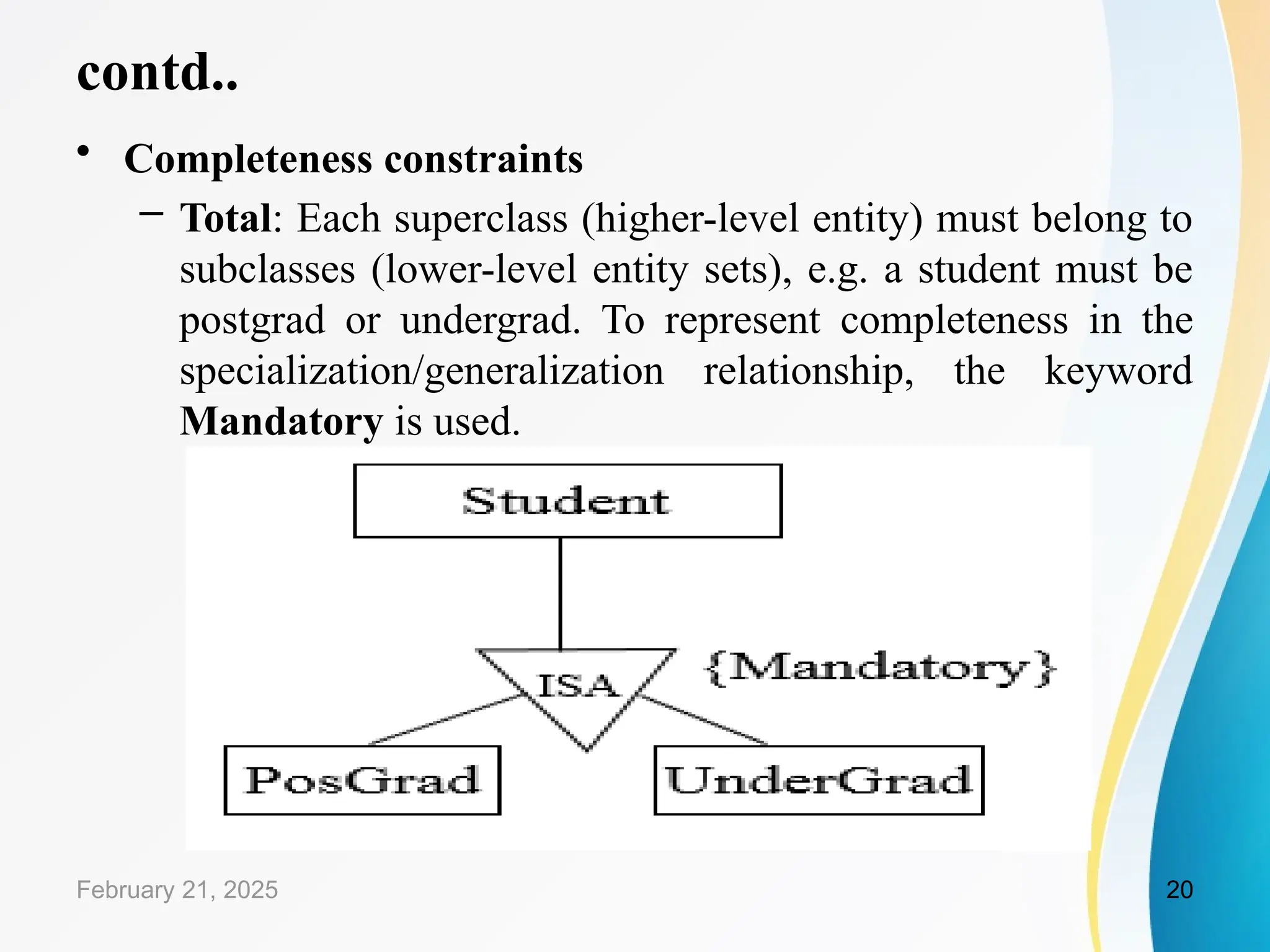 contd..
• Completeness constraints
– Total: Each superclass (higher-level entity) must belong to
subclasses (lower-level entity sets), e.g. a student must be
postgrad or undergrad. To represent completeness in the
specialization/generalization relationship, the keyword
Mandatory is used.
February 21, 2025 20
 