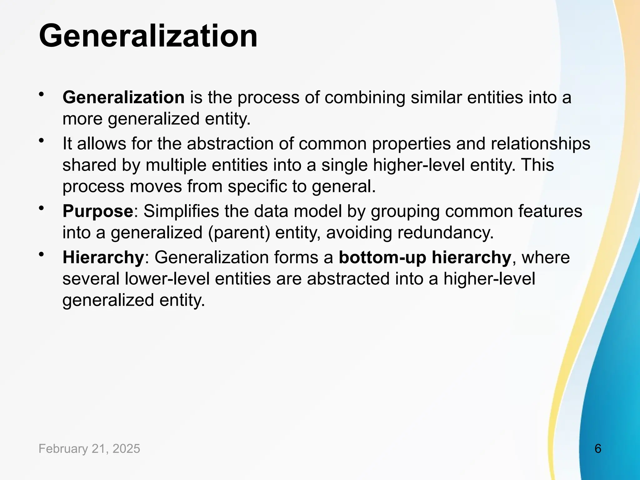 Generalization
• Generalization is the process of combining similar entities into a
more generalized entity.
• It allows for the abstraction of common properties and relationships
shared by multiple entities into a single higher-level entity. This
process moves from specific to general.
• Purpose: Simplifies the data model by grouping common features
into a generalized (parent) entity, avoiding redundancy.
• Hierarchy: Generalization forms a bottom-up hierarchy, where
several lower-level entities are abstracted into a higher-level
generalized entity.
February 21, 2025 6
 