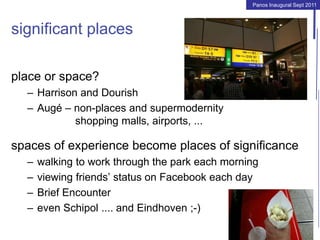 Panos Inaugural Sept 2011
significant places
place or space?
– Harrison and Dourish
– Augé – non-places and supermodernity
shopping malls, airports, ...
spaces of experience become places of significance
– walking to work through the park each morning
– viewing friends’ status on Facebook each day
– Brief Encounter
– even Schipol .... and Eindhoven ;-)
 