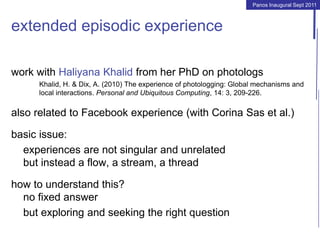 Panos Inaugural Sept 2011
extended episodic experience
work with Haliyana Khalid from her PhD on photologs
Khalid, H. & Dix, A. (2010) The experience of photologging: Global mechanisms and
local interactions. Personal and Ubiquitous Computing, 14: 3, 209-226.
also related to Facebook experience (with Corina Sas et al.)
basic issue:
experiences are not singular and unrelated
but instead a flow, a stream, a thread
how to understand this?
no fixed answer
but exploring and seeking the right question
 