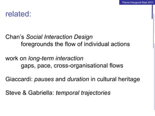 Panos Inaugural Sept 2011
related:
Chan’s Social Interaction Design
foregrounds the flow of individual actions
work on long-term interaction
gaps, pace, cross-organisational flows
Giaccardi: pauses and duration in cultural heritage
Steve & Gabriella: temporal trajectories
 