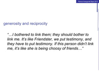 Panos Inaugural Sept 2011
generosity and reciprocity
“…I bothered to link them; they should bother to
link me. It’s like Friendster, we put testimony, and
they have to put testimony. If this person didn’t link
me, it’s like she is being choosy of friends…”
 
