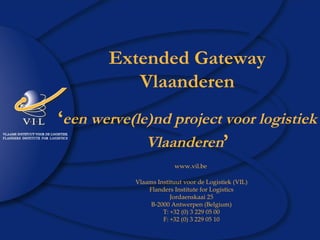 Extended Gateway Vlaanderen ‘ een werve(le)nd project voor logistiek Vlaanderen ’ www.vil.be   Vlaams Instituut voor de Logistiek (VIL) Flanders Institute for Logistics Jordaenskaai 25 B-2000 Antwerpen (Belgium) T: +32 (0) 3 229 05 00 F: +32 (0) 3 229 05 10 
