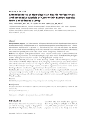 RESEARCH ARTICLE
Extended Roles of Non‐physician Health Professionals
and Innovative Models of Care within Europe: Results
from a Web‐based Survey
Tanja Stamm PhD, MSc, MBA1* & Jackie Hill PhD, MPhil (Dist), RN, FRCN2
1
 Department of Internal Medicine III, Division of Rheumatology, Medical University of Vienna, Vienna, Austria, and FH Campus Wien,
Department of Health, Division of Occupational Therapy, University of Applied Sciences, Vienna, Austria
2
 Academic and Clinical Unit for Musculoskeletal Nursing (ACUMeN), Academic Section of Musculoskeletal Disease, Leeds Institute of
Molecular Medicine, Leeds, UK




Abstract
Background and objective. Due to the increasing prevalence of rheumatic diseases, extended roles of non‐physician
health professionals and innovative models of care may be important options in rheumatology in the future. Extended
roles have been pioneered in the UK, Canada, USA and Australia and been found to be effective and safe. However,
few data are available about mainland Europe, so the aim of this study was to explore the current status of the extended
roles undertaken by health professionals within Europe, and the corresponding models of care used.
Methods. Non‐physician health professionals from various European countries were asked to complete a web‐
based survey using convenience and snowball sampling techniques. Data analysis involved calculating descriptive
statistics and frequencies based on the countries where the participants currently worked.
Results. Of the 479 health professionals who ﬁlled in the survey, 430 (92%) indicated that they were performing
extended roles. Considerable differences between the 27 participating countries existed, in terms of which extended
roles and which innovative models of care were being used. Barriers to performing extended roles were cited as the
attitude of rheumatologists in all but eight countries, while attitudes of patients were less common barriers. Lack of
knowledge, education and educational opportunities were also experienced in several countries.
Conclusion. The present study produced the ﬁrst data on extended roles for non‐physician health professionals
and corresponding innovative models of care in rheumatology within Europe. We recommend increasing
educational opportunities, as well as developing strategies to limit the barriers experienced. Copyright © 2011 John
Wiley & Sons, Ltd.
Keywords
Extended roles; occupational therapy; physical therapy; nursing; social work; psychology; rheumatology health professionals


*Correspondence
Tanja Stamm, Department of Internal Medicine III, Division of Rheumatology, Medical University of Vienna, Währinger Gürtel 18‐20, 1090
Vienna, Austria.
Email: tanja.stamm@meduniwien.ac.at


Published online in Wiley Online Library (wileyonlinelibrary.com) DOI: 10.1002/msc.201




Introduction                                                          osteoarthritis (OA) affects 60–70% of the population
The prevalence of rheumatic diseases increases with age               above the age of 65 years (Dahaghin et al., 2005a, b;
and with the increasing longevity of the population                   Kraus, 1997). At the present time, almost 80% of the
(World Health Organization, 2004). For example,                       population can expect to live through most of their


Musculoskelet. Care (2011) © 2011 John Wiley & Sons, Ltd.
 
