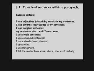 L.I. To extend sentences within a paragraph. Success Criteria : I use adjectives (describing words) in my sentences ;  I use adverbs (how words) in my sentences ;  I use complex sentences ; my sentences start in different ways; I use simple sentences;  I use compound sentences;  I use extended noun phrases;  I use similes;  I use metaphors;  I let the reader know when, where, how, what and why. 