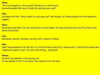 When The time dragged on, the seconds ticking by at a snail’s pace. Seconds seemed like hours. Would the waiting never end? Who He always did this. “Why couldn’t he just grow up?” she thought, as Tommy played with the expensive goggles. What Motionless and silent, the car stood where it had stalled, the hum of electricity cut off as the as the storm had broken. How Restlessly, moodily, boredom, waiting, with a sense of tedium. Why What had promised to be the tour of a lifetime had turned into a tedious wait. Little did they know that things were about to get a lot more interesting… and worse! Where Outside the paddock in the pouring rain. In the shadow of the T-rex fence that towered over the cars. 