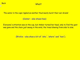 What? The water in the cups rippled as another thud nearly burst their ear drums! (Connor - also shows how) Everyone's attention was on the cup, but Amber turned her head, only to find the goat was gone and the chain just swung in the wind, the trees blowing from side to side. (Ritchie - also show a bit of 'who', 'where' and 'how'). Back 