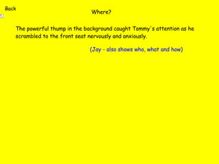Where? The powerful thump in the background caught Tommy's attention as he scrambled to the front seat nervously and anxiously. (Jay - also shows who, what and how) Back 