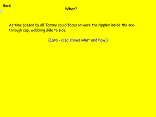 When? As time passed by all Tommy could focus on were the ripples inside the see-through cup, wobbling side to side. (Lara - also shows what and how.) Back 