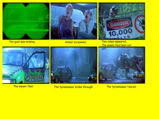 The goat was missing. Amber screamed. Two claws appeared.  The power had been cut off. The lawyer fled. The tyrannosaur broke through. The tyrannosaur roared. 