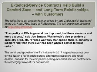 The following is an excerpt from an article by Jeff Crider, which appeared
in the 2017 Jan./Feb. issue of RVBusiness. The full article can be found
at: http://bit.ly/2m9hhac
“The quality of RVs in general has improved, but there are more and
more gadgets,” said Joe Suttera, Warrantech’s vice president of
specialty products. “From a warranty standpoint, there is certainly a
lot more risk than there ever has been when it comes to these
units.”
The continued growth of the RV industry in 2017 is good news not only
for the nation’s RV manufacturers, aftermarket suppliers and retail
dealers, but also for the companies selling extended-service contracts to
this emerging wave of RV consumers.
 
