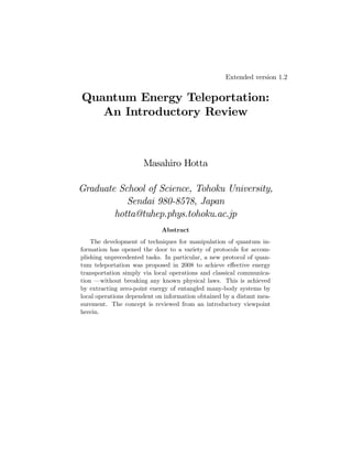 Extended version 1.2

Quantum Energy Teleportation:
An Introductory Review

Masahiro Hotta
Graduate School of Science, Tohoku University,
Sendai 980-8578, Japan
hotta@tuhep.phys.tohoku.ac.jp
Abstract
The development of techniques for manipulation of quantum information has opened the door to a variety of protocols for accomplishing unprecedented tasks. In particular, a new protocol of quantum teleportation was proposed in 2008 to achieve e¤ective energy
transportation simply via local operations and classical communication — without breaking any known physical laws. This is achieved
by extracting zero-point energy of entangled many-body systems by
local operations dependent on information obtained by a distant measurement. The concept is reviewed from an introductory viewpoint
herein.

 