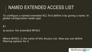 NAMED EXTENDED ACCESS LIST
To configure a named extended ACL first define it by giving a name. In
global configuration mode type
R1
ip access-list extended MYACL
Where MYACL is the name of this Access List. Now you can define
filtering options for it
 