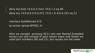 deny tcp host 10.0.0.2 host 10.0.1.2 eq 80
deny tcp 10.0.0.0 0.0.0.255 10.0.1.0 0.0.0.255 eq 23
interface fastEthernet 0/0
ip access-group MYACL in
Here we merged previous ACLs into one Named Extended
Access List and instead of port names (www and telnet) we
used port numbers (80 and 23), but results are the same.
 