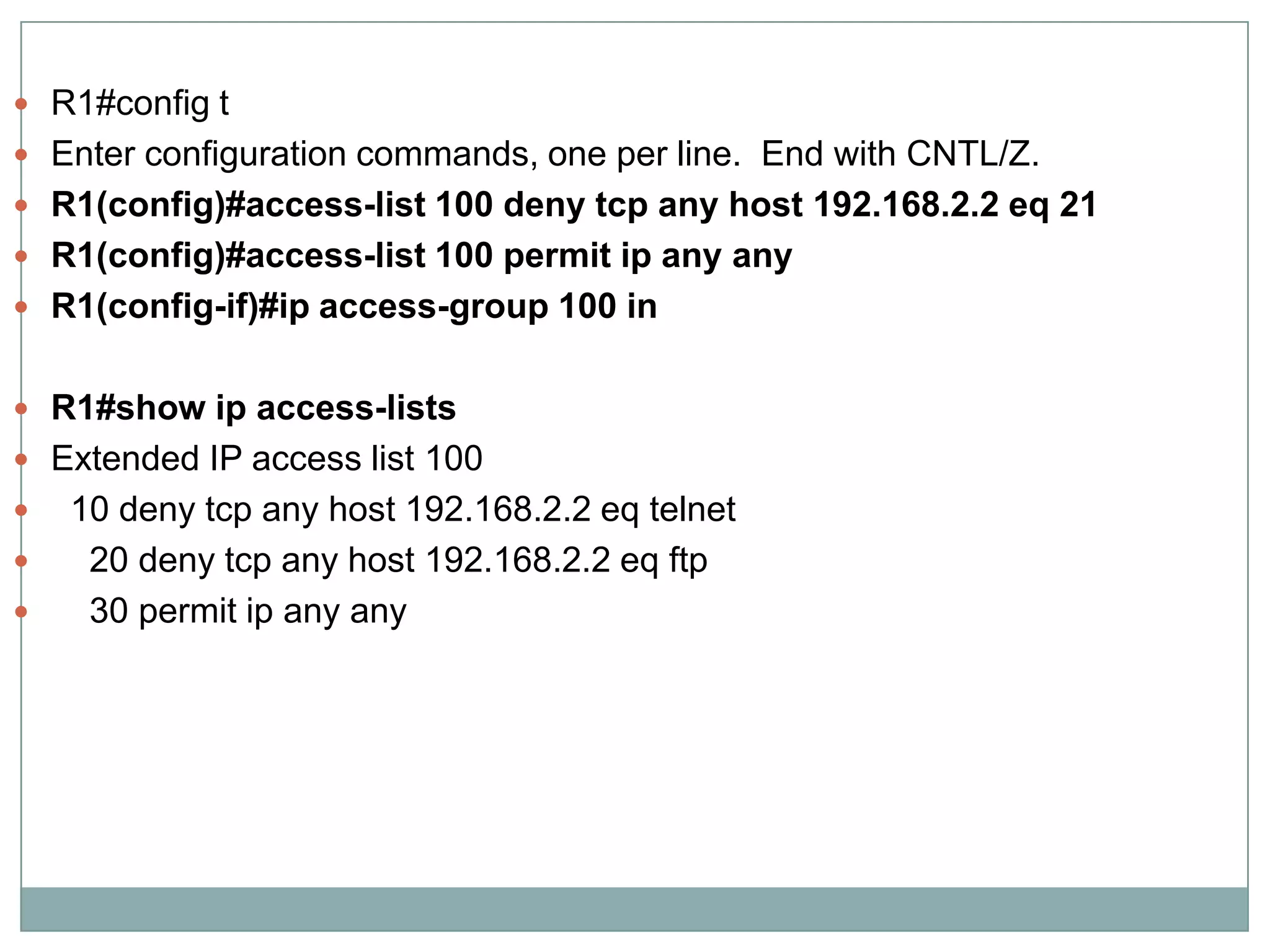  R1#config t
 Enter configuration commands, one per line. End with CNTL/Z.
 R1(config)#access-list 100 deny tcp any host 192.168.2.2 eq 21
 R1(config)#access-list 100 permit ip any any
 R1(config-if)#ip access-group 100 in


 R1#show ip access-lists
 Extended IP access list 100
   10 deny tcp any host 192.168.2.2 eq telnet
    20 deny tcp any host 192.168.2.2 eq ftp
    30 permit ip any any
 