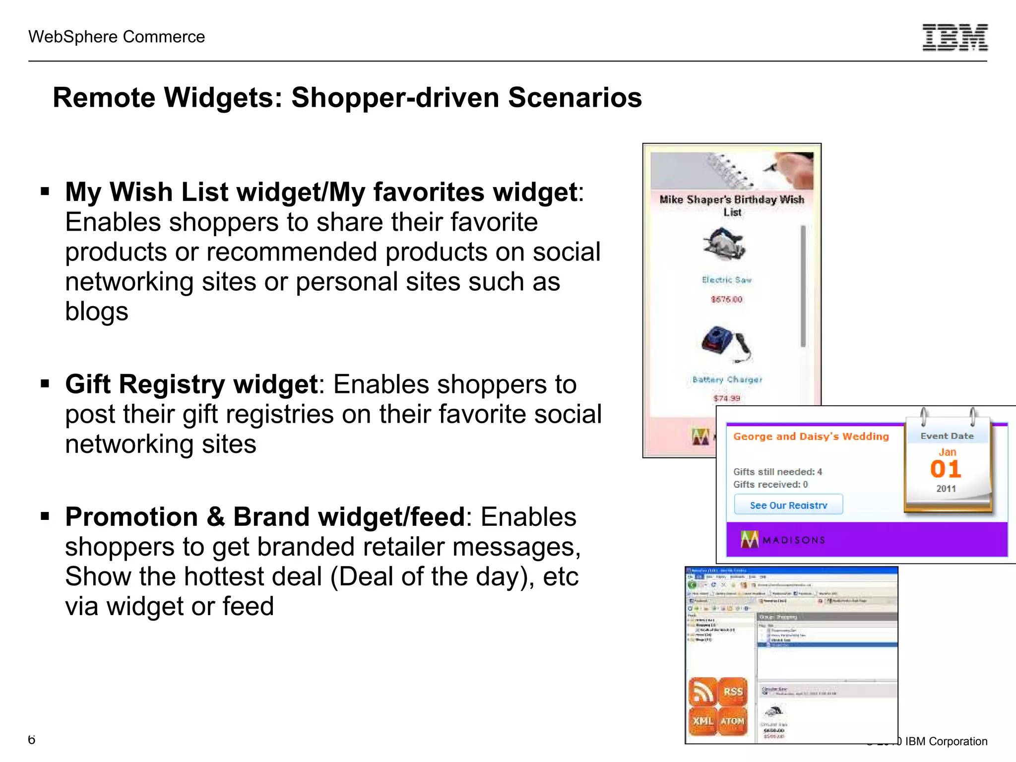 My Wish List widget/My favorites widget : Enables shoppers to share their favorite products or recommended products on social networking sites or personal sites such as blogs Gift Registry widget : Enables shoppers to post their gift registries on their favorite social networking sites Promotion & Brand widget/feed : Enables shoppers to get branded retailer messages, Show the hottest deal (Deal of the day), etc via widget or feed Remote Widgets: Shopper-driven Scenarios 