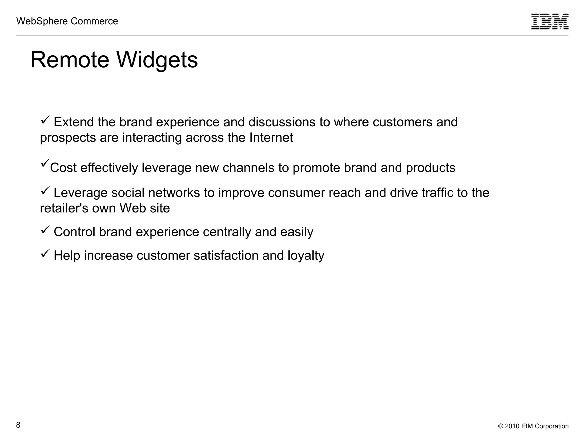 Remote Widgets Extend the brand experience and discussions to where customers and prospects are interacting across the Internet Cost effectively leverage new channels to promote brand and products   Leverage social networks to improve consumer reach and drive traffic to the retailer's own Web site  Control brand experience centrally and easily  Help increase customer satisfaction and loyalty   
