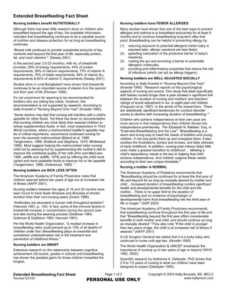 Extended Breastfeeding Fact Sheet
Nursing toddlers benefit NUTRITIONALLY                                       Nursing toddlers have FEWER ALLERGIES
Although there has been little research done on children who                 Many studies have shown that one of the best ways to prevent
breastfeed beyond the age of two, the available information                  allergies and asthma is to breastfeed exclusively for at least 6
indicates that breastfeeding continues to be a valuable source               months and to continue breastfeeding long-term after that
of nutrition and disease protection for as long as breastfeeding             point. Breastfeeding can be helpful in preventing allergy by:
continues.                                                                   (1)   reducing exposure to potential allergens (when baby is
quot;Breast milk continues to provide substantial amounts of key                       exposed later, allergic reactions are less likely),
nutrients well beyond the first year of life, especially protein,            (2)   speeding maturation of the protective barrier in baby's
fat, and most vitamins.quot; (Dewey 2001)                                              intestines,
                                                                             (3)   coating the gut and providing a barrier to potentially
In the second year (12-23 months), 448 mL of breastmilk                            allergenic molecules,
provides: 29% of energy requirements, 43% of protein                         (4)   providing anti-inflammatory properties that reduce the risk
requirements, 36% of calcium requirements, 75% of vitamin A                        of infections (which can act as allergy triggers).
requirements, 76% of folate requirements, 94% of vitamin B12    B




requirements & 60% of vitamin C requirements (Dewey 2001).                   Nursing toddlers are WELL ADJUSTED SOCIALLY
Studies done in rural Bangladesh have shown that breastmilk                  According to Sally Kneidel in quot;Nursing Beyond One Yearquot;
continues to be an important source of vitamin A in the second               (Kneidel 1990): ”Research reports on the psychological
and third year of life (Persson 1998).                                       aspects of nursing are scarce. One study that dealt specifically
                                                                             with babies nursed longer than a year showed a significant link
It's not uncommon for weaning to be recommended for                          between the duration of nursing and mothers' and teachers'
toddlers who are eating few solids. However, this                            ratings of social adjustment in six- to eight-year-old children
recommendation is not supported by research. According to                    (Ferguson et al, 1987). In the words of the researchers, ‘There
Sally Kneidel in quot;Nursing Beyond One Yearquot; (Kneidel 1990):                   are statistically significant tendencies for conduct disorder
“Some doctors may feel that nursing will interfere with a child's            scores to decline with increasing duration of breastfeeding.’quot;
appetite for other foods. Yet there has been no documentation                Children who achieve independence at their own pace are
that nursing children are more likely than weaned children to                more secure in that independence then children forced into
refuse supplementary foods. In fact, most researchers in Third               independence prematurely. Per Elizabeth N. Baldwin, Esq. in
World countries, where a malnourished toddler's appetite may                 quot;Extended Breastfeeding and the Lawquot;: “Breastfeeding is a
be of critical importance, recommend continued nursing for                   warm and loving way to meet the needs of toddlers and young
even the severely malnourished (Briend et al, 1988;                          children. It not only perks them up and energizes them; it also
Tangermann, 1988; Shattock and Stephens, 1975; Whitehead,                    soothes the frustrations, bumps and bruises, and daily stresses
1985). Most suggest helping the malnourished older nursing                   of early childhood. In addition, nursing past infancy helps little
child not by weaning but by supplementing the mother's diet to               ones make a gradual transition to childhood… Meeting a
improve the nutritional quality of her milk (Ahn and MacLean.                child's dependency needs is the key to helping that child
1980; Jelliffe and Jelliffe, 1978) and by offering the child more            achieve independence. And children outgrow these needs
varied and more palatable foods to improve his or her appetite               according to their own unique timetable.quot;
(Tangermann, 1988; Underwood, 1985). “
                                                                             Nursing a toddler is NORMAL
Nursing toddlers are SICK LESS OFTEN
                                                                             The American Academy of Pediatrics recommends that
The American Academy of Family Physicians notes that                         quot;Breastfeeding should be continued for at least the first year of
children weaned before two years of age are at increased risk                life and beyond for as long as mutually desired by mother and
of illness (AAFP 2001).                                                      child... Increased duration of breastfeeding confers significant
Nursing toddlers between the ages of 16 and 30 months have                   health and developmental benefits for the child and the
been found to have fewer illnesses and illnesses of shorter                  mother... There is no upper limit to the duration of
duration than their non-nursing peers (Gulick 1986).                         breastfeeding and no evidence of psychologic or
                                                                             developmental harm from breastfeeding into the third year of
quot;Antibodies are abundant in human milk throughout lactationquot;                 life or longer.quot; (AAP 2005)
(Hamosh 1991; p. 134). In fact, some of the immune factors in
                                                                             The American Academy of Family Physicians recommends
breastmilk increase in concentration during the second year
                                                                             that breastfeeding continue throughout the first year of life and
and also during the weaning process (Goldman 1983,
                                                                             that quot;Breastfeeding beyond the first year offers considerable
Goldman & Goldblum 1983, Hamosh 1991).
                                                                             benefits to both mother and child, and should continue as long
Per the World Health Organization, quot;a modest increase in                     as mutually desired.quot; They also note quot;If the child is younger
breastfeeding rates could prevent up to 10% of all deaths of                 than two years of age, the child is at increased risk of illness if
children under five: Breastfeeding plays an essential and                    weaned.quot; (AAFP 2001)
sometimes underestimated role in the treatment and
                                                                             A US Surgeon General has stated that it is a lucky baby who
prevention of childhood illness.quot;
                                                                             continues to nurse until age two. (Novello 1990)
Nursing toddlers are SMART                                                   The World Health Organization & UNICEF emphasize the
Extensive research on the relationship between cognitive                     importance of nursing up to two years of age or beyond (WHO
achievement (IQ scores, grades in school) and breastfeeding                  1992, 2002).
has shown the greatest gains for those children breastfed the                Scientific research by Katherine A. Dettwyler, PhD shows that
longest.                                                                     2.5 to 7.0 years of nursing is what our children have been
                                                                             designed to expect (Dettwyler 1995).

Extended Breastfeeding Fact Sheet                                   Page 1 of 2                  Copyright © 2003 Kelly Bonyata, BS, IBCLC
Revised 5/21/05
                                                     PERSONAL USE ONLY                                                  www.kellymom.com
 