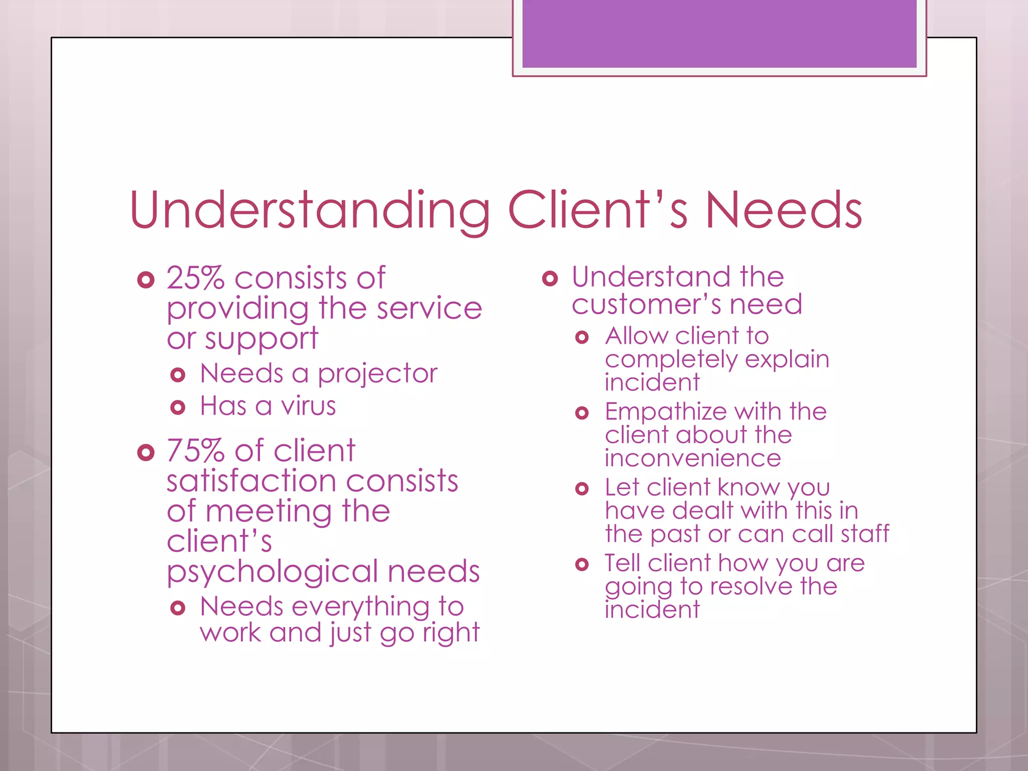 Understanding Client’s Needs
   25% consists of                 Understand the
    providing the service            customer’s need
    or support                          Allow client to
                                         completely explain
       Needs a projector                incident
       Has a virus                     Empathize with the
                                         client about the
   75% of client                        inconvenience
    satisfaction consists               Let client know you
    of meeting the                       have dealt with this in
    client’s                             the past or can call staff
    psychological needs                 Tell client how you are
                                         going to resolve the
       Needs everything to              incident
        work and just go right
 