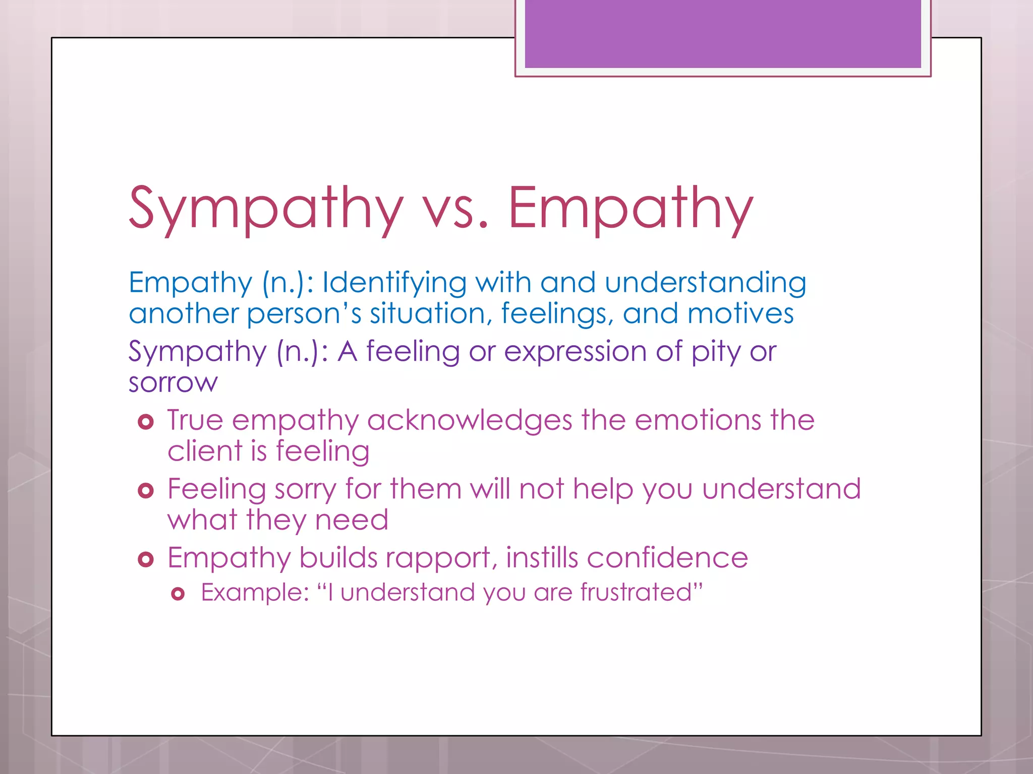 Sympathy vs. Empathy
Empathy (n.): Identifying with and understanding
another person’s situation, feelings, and motives
Sympathy (n.): A feeling or expression of pity or
sorrow
  True empathy acknowledges the emotions the
   client is feeling
  Feeling sorry for them will not help you understand
   what they need
  Empathy builds rapport, instills confidence
      Example: “I understand you are frustrated”
 