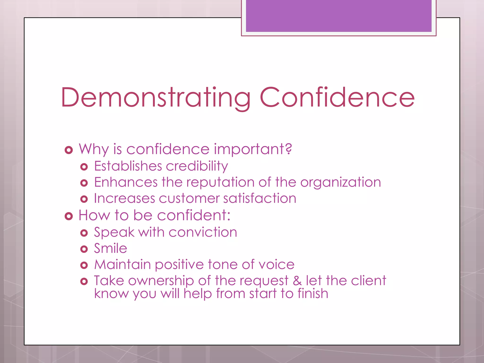 Demonstrating Confidence
   Why is confidence important?
       Establishes credibility
       Enhances the reputation of the organization
       Increases customer satisfaction
   How to be confident:
       Speak with conviction
       Smile
       Maintain positive tone of voice
       Take ownership of the request & let the client
        know you will help from start to finish
 