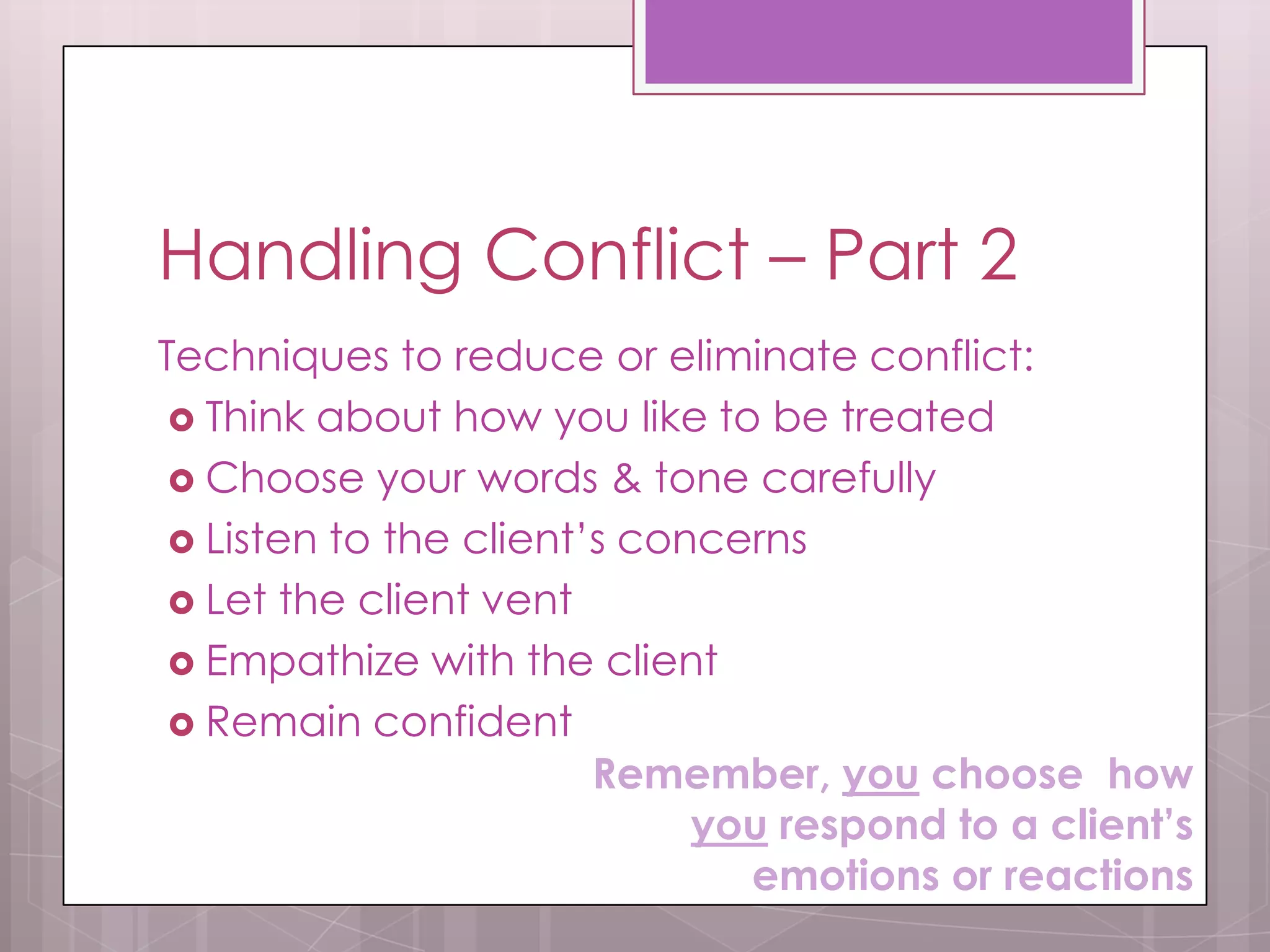 Handling Conflict – Part 2
Techniques to reduce or eliminate conflict:
  Think about how you like to be treated
  Choose your words & tone carefully
  Listen to the client’s concerns
  Let the client vent
  Empathize with the client
  Remain confident
                        Remember, you choose how
                             you respond to a client’s
                               emotions or reactions
 