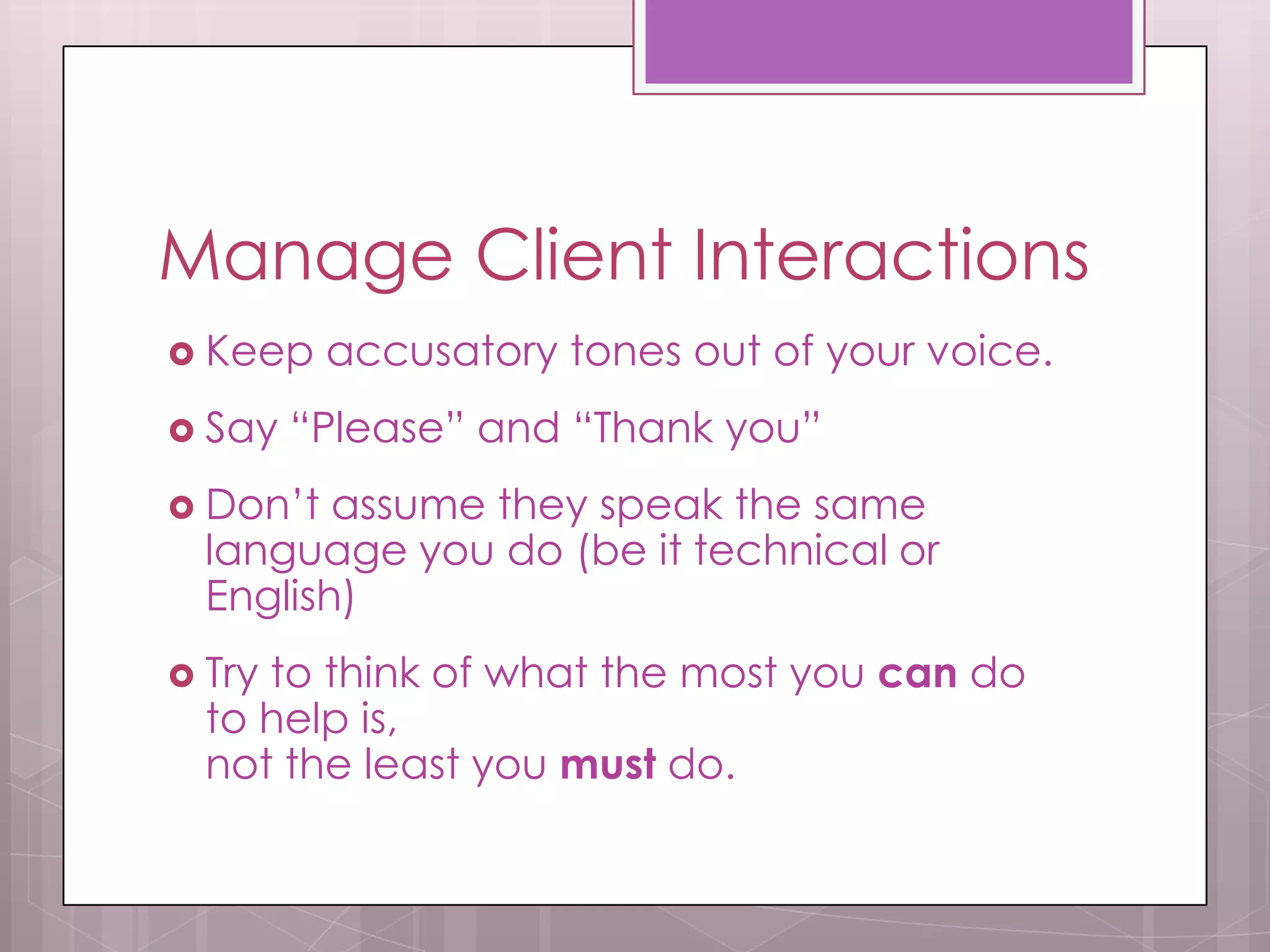 Manage Client Interactions
 Keep    accusatory tones out of your voice.
 Say   “Please” and “Thank you”
 Don’t  assume they speak the same
  language you do (be it technical or
  English)
 Tryto think of what the most you can do
  to help is,
  not the least you must do.
 
