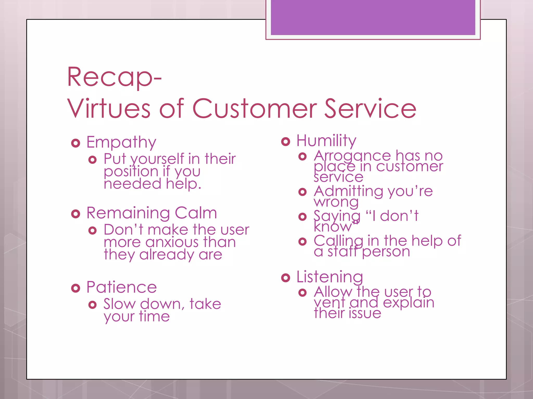 Recap-
Virtues of Customer Service
   Empathy                        Humility
       Put yourself in their          Arrogance has no
        position if you                 place in customer
        needed help.                    service
                                       Admitting you’re
                                        wrong
   Remaining Calm                     Saying “I don’t
       Don’t make the user             know”
        more anxious than              Calling in the help of
        they already are                a staff person
                                   Listening
   Patience                           Allow the user to
       Slow down, take                 vent and explain
        your time                       their issue
 