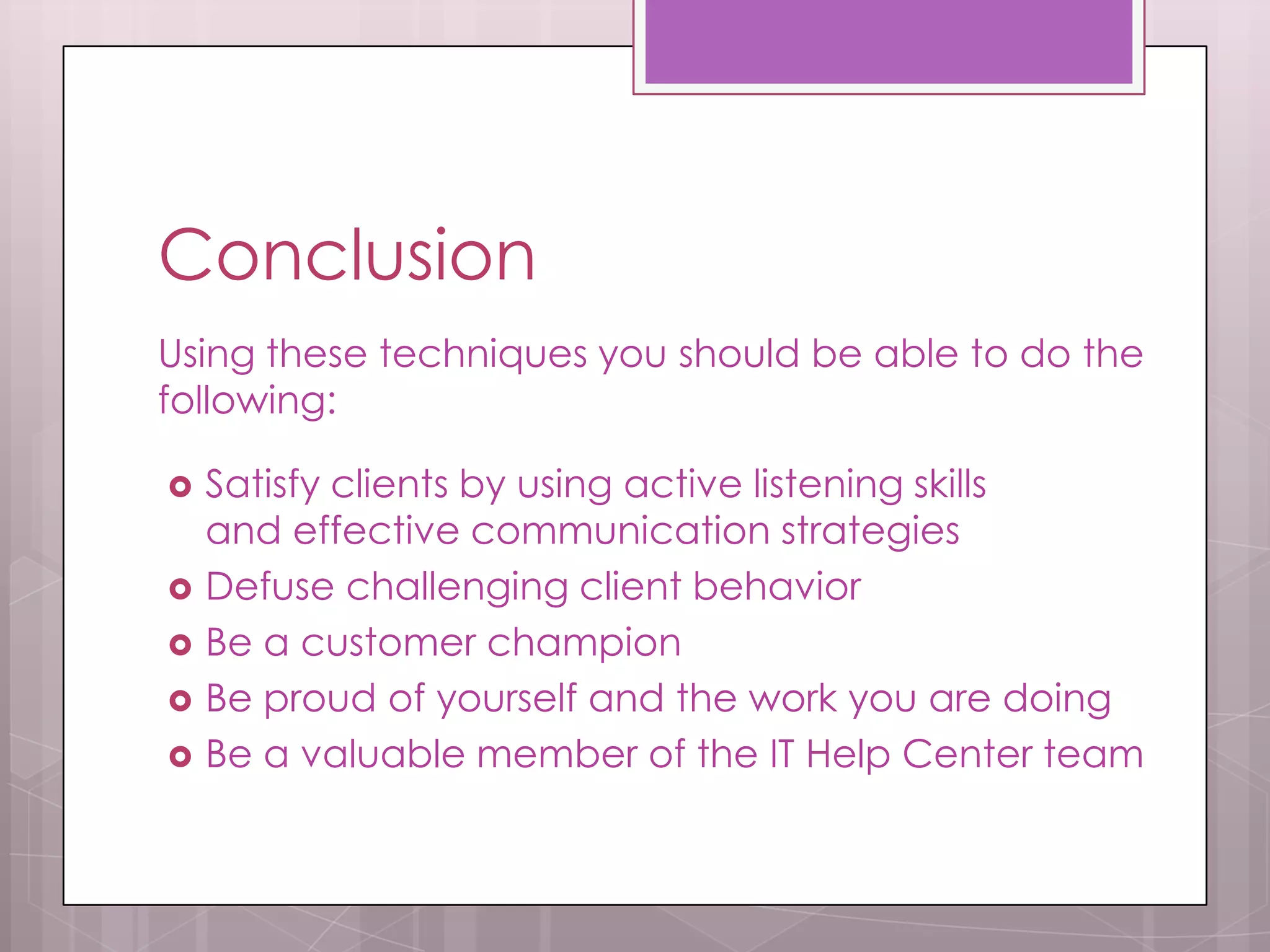 Conclusion
Using these techniques you should be able to do the
following:

   Satisfy clients by using active listening skills
    and effective communication strategies
   Defuse challenging client behavior
   Be a customer champion
   Be proud of yourself and the work you are doing
   Be a valuable member of the IT Help Center team
 
