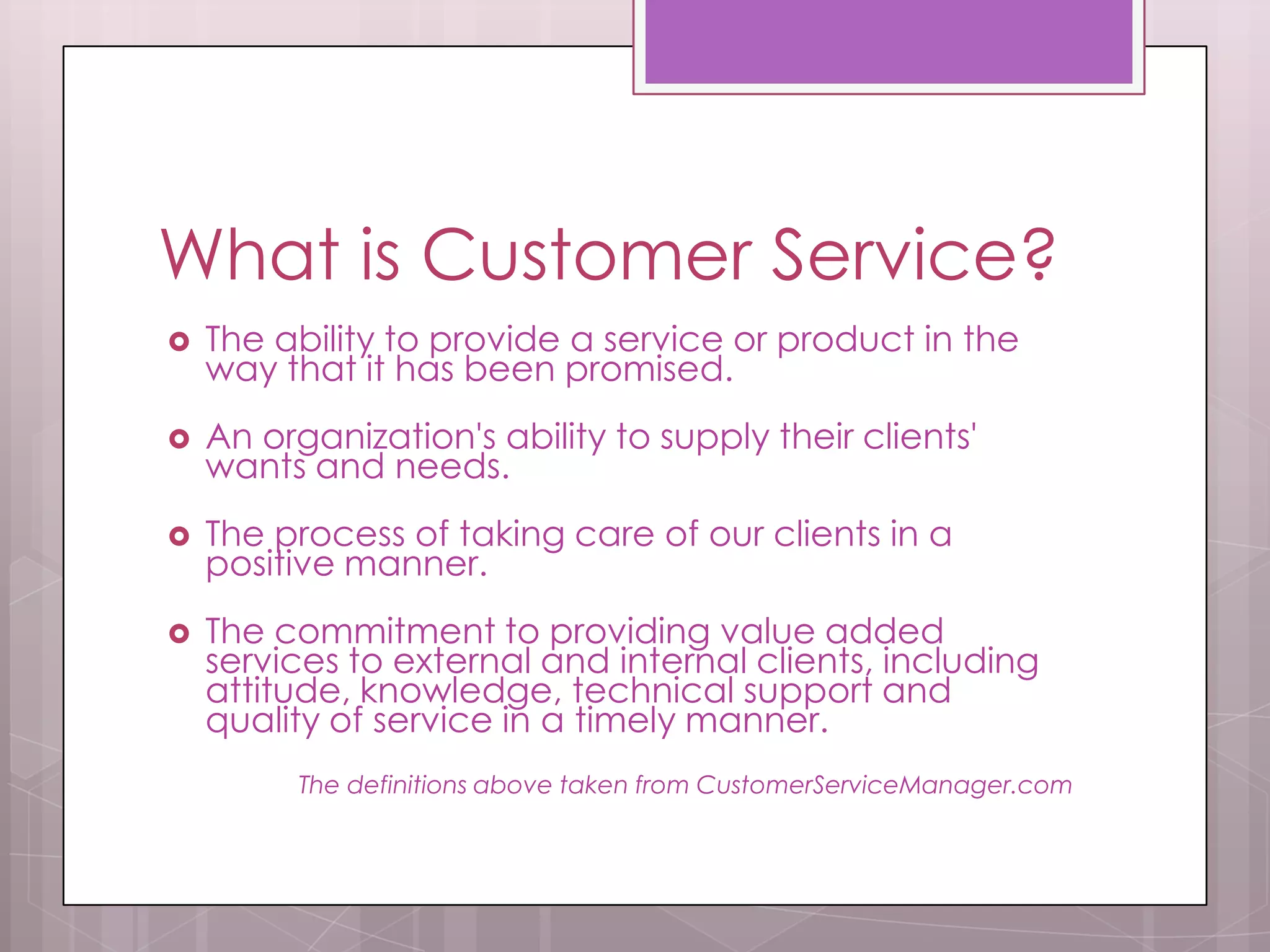 What is Customer Service?
   The ability to provide a service or product in the
    way that it has been promised.
   An organization's ability to supply their clients'
    wants and needs.
   The process of taking care of our clients in a
    positive manner.
   The commitment to providing value added
    services to external and internal clients, including
    attitude, knowledge, technical support and
    quality of service in a timely manner.
          The definitions above taken from CustomerServiceManager.com
 
