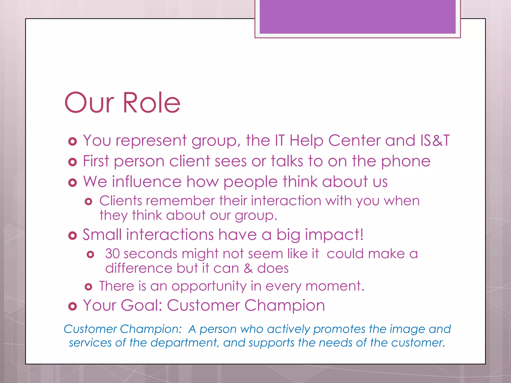 Our Role
   You represent group, the IT Help Center and IS&T
   First person client sees or talks to on the phone
   We influence how people think about us
       Clients remember their interaction with you when
        they think about our group.
   Small interactions have a big impact!
        30 seconds might not seem like it could make a
         difference but it can & does
       There is an opportunity in every moment.
   Your Goal: Customer Champion
Customer Champion: A person who actively promotes the image and
 services of the department, and supports the needs of the customer.
 