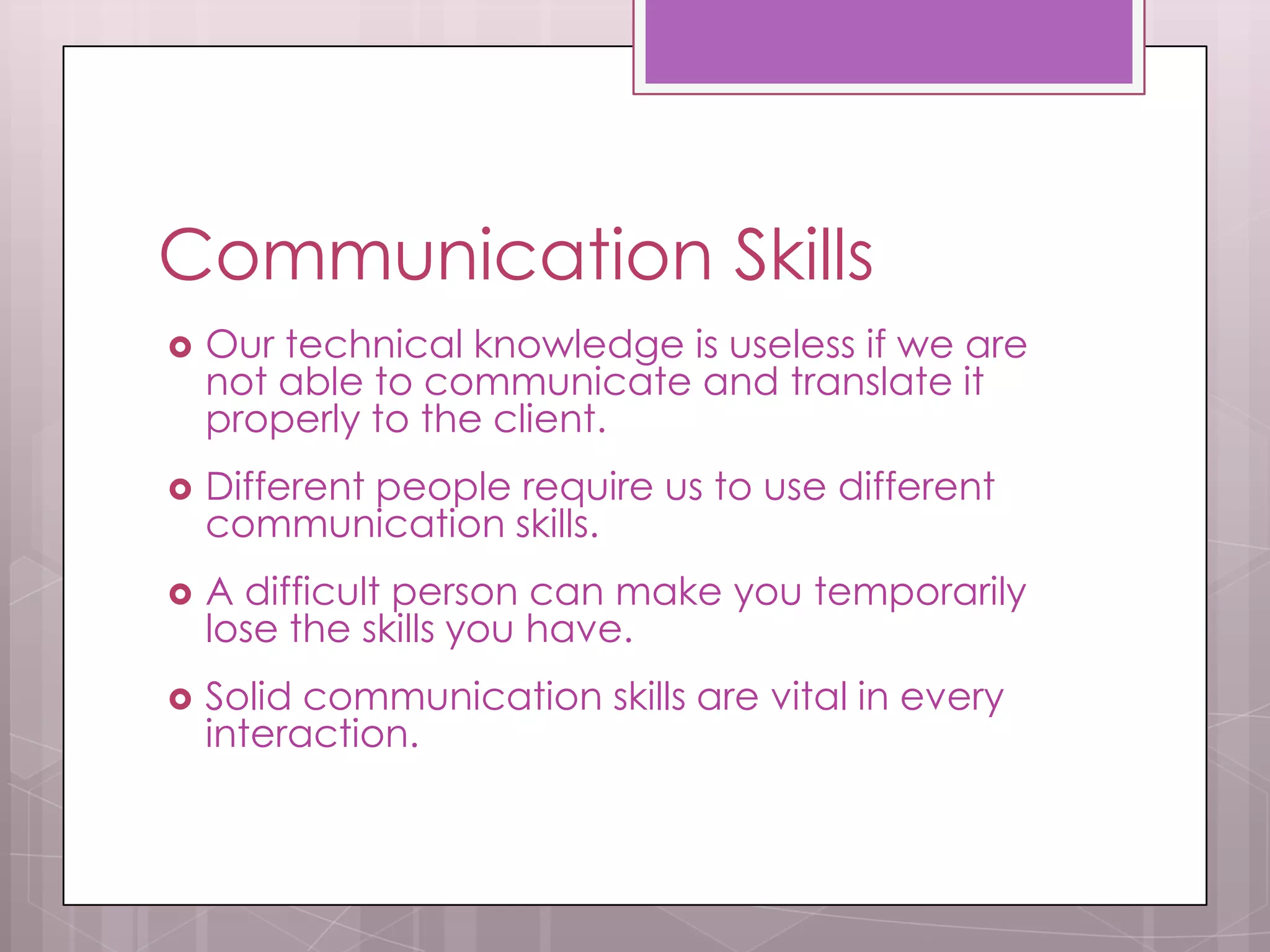 Communication Skills
   Our technical knowledge is useless if we are
    not able to communicate and translate it
    properly to the client.
   Different people require us to use different
    communication skills.
   A difficult person can make you temporarily
    lose the skills you have.
   Solid communication skills are vital in every
    interaction.
 
